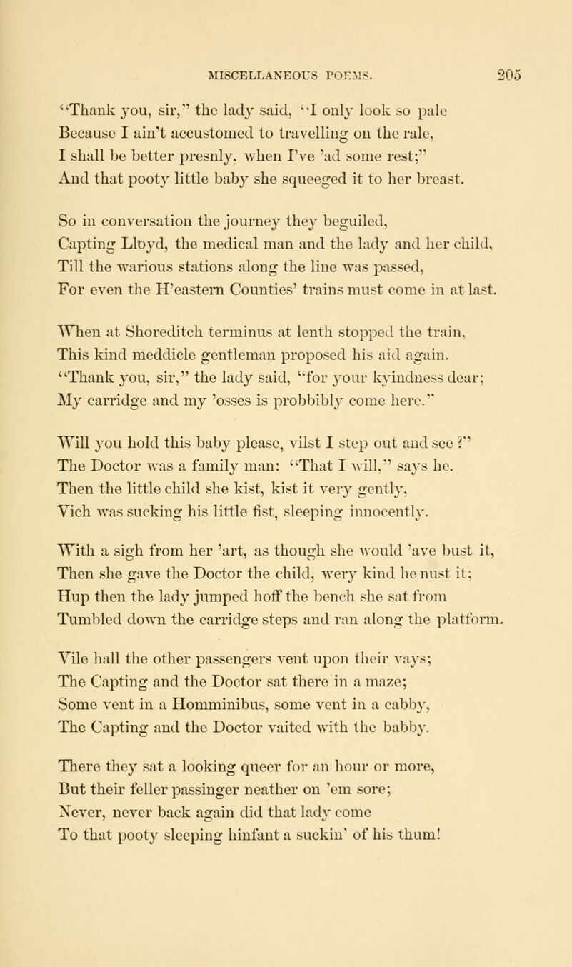 ''Thank you, sir, the lady said, I only look so pale Because I ain't accustomed to travelling on the rale, I shall be better presnly. when I've 'ad some rest; And that pooty little baby she squeeged it to her breast. So in conversation the journey they beguiled, Capting Lloyd, the medical man and the lady and her child. Till the warious stations along the line was passed, For even the H'eastern Counties' trains must come in at last. When at Shoreditch terminus at lenth stopped the train. This kind meddicle gentleman proposed his aid again. Thank you, sir, the lady said, for your kyindness dear; My carridge and my 'osses is probbibly come here. Will you hold this baby please, vilst I step out and see ? The Doctor was a family man: That I will, says he. Then the little child she kist, kist it very gently, Vich was sucking his little fist, sleeping innocently. With a sigh from her 'art, as though she would 'ave bust it, Then she gave the Doctor the child, wery kind he nust it; Hup then the lady jumped hoff the bench she sat from Tumbled down the carridge steps and ran along the platform. Vile hall the other passengers vent upon their vays; The Capting and the Doctor sat there in a maze; Some vent in a Homminibus, some vent in a cabby, The Capting and the Doctor vaited with the babby. There they sat a looking queer for an hour or more, But their feller passinger neather on 'cm sore; Xever, never back again did that lady come To that pooty sleeping hinfant a suckin' of his thum!