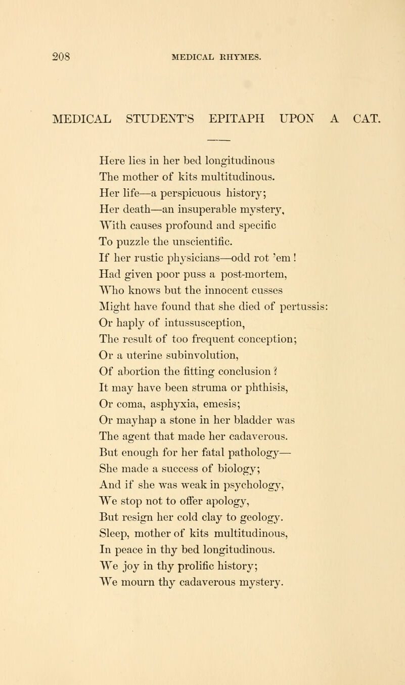 MEDICAL STUDENT'S EPITAPH UPOX A CAT. Here lies in her bed longitudinous The mother of kits multitudinous. Her life—a perspicuous history; Her death—an insuperable mystery. With causes profound and specific To puzzle the unscientific. If her rustic physicians—odd rot 'em ! Had given poor puss a post-mortem, ^^Hio knows but the innocent cusses Might have found that she died of pertussis: Or haply of intussusception, The result of too frequent conception; Or a uterine subinvolution, Of abortion the fitting conclusion ? It may have been sti'uma or phthisis, Or coma, asphyxia, emesis; Or mayhap a stone in her bladder was The agent that made her cadaverous. But enough for her fatal pathology— She made a success of biology; And if she was weak in psychology, We stop not to ofier apology, But resign her cold clay to geology. Sleep, mother of kits multitudinous. In peace in thy bed longitudinous. We joy in thy prolific history; We mourn thy cadaverous mystery.