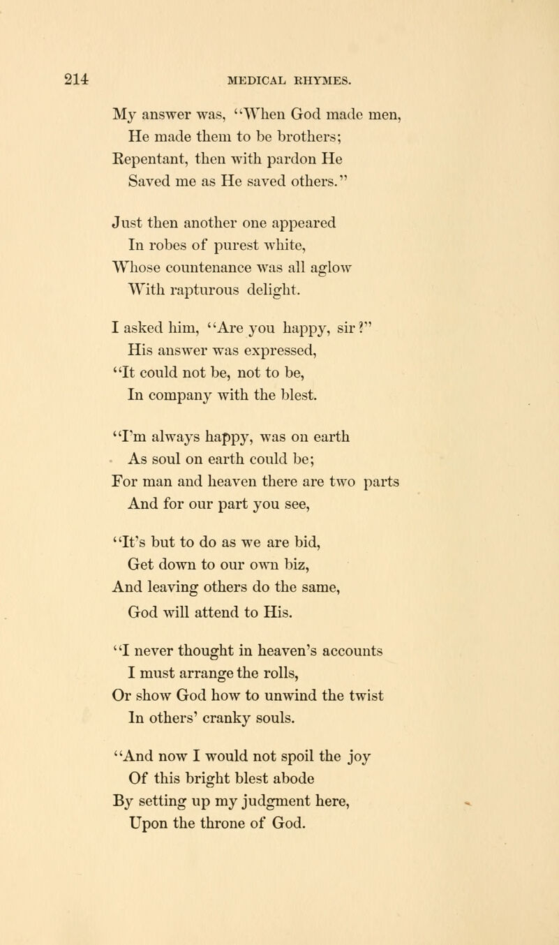 My answer was, When God made men, He made them to be brothers; Repentant, then with pardon He Saved me as He saved others. Just then another one appeared In robes of purest white, Whose countenance was all aglow With rapturous delight. I asked him, Are you happy, sir? His answer was expressed, It could not be, not to be, In company with the blest. I'm always happy, was on earth As soul on earth could be; For man and heaven there are two parts And for our part you see, It's but to do as we are bid, Get down to our own biz, And leaving others do the same, God will attend to His. I never thought in heaven's accounts I must arrange the rolls, Or show God how to unwind the twist In others' cranky souls. And now I would not spoil the joy Of this bright blest abode By setting up my judgment here, Upon the throne of God.