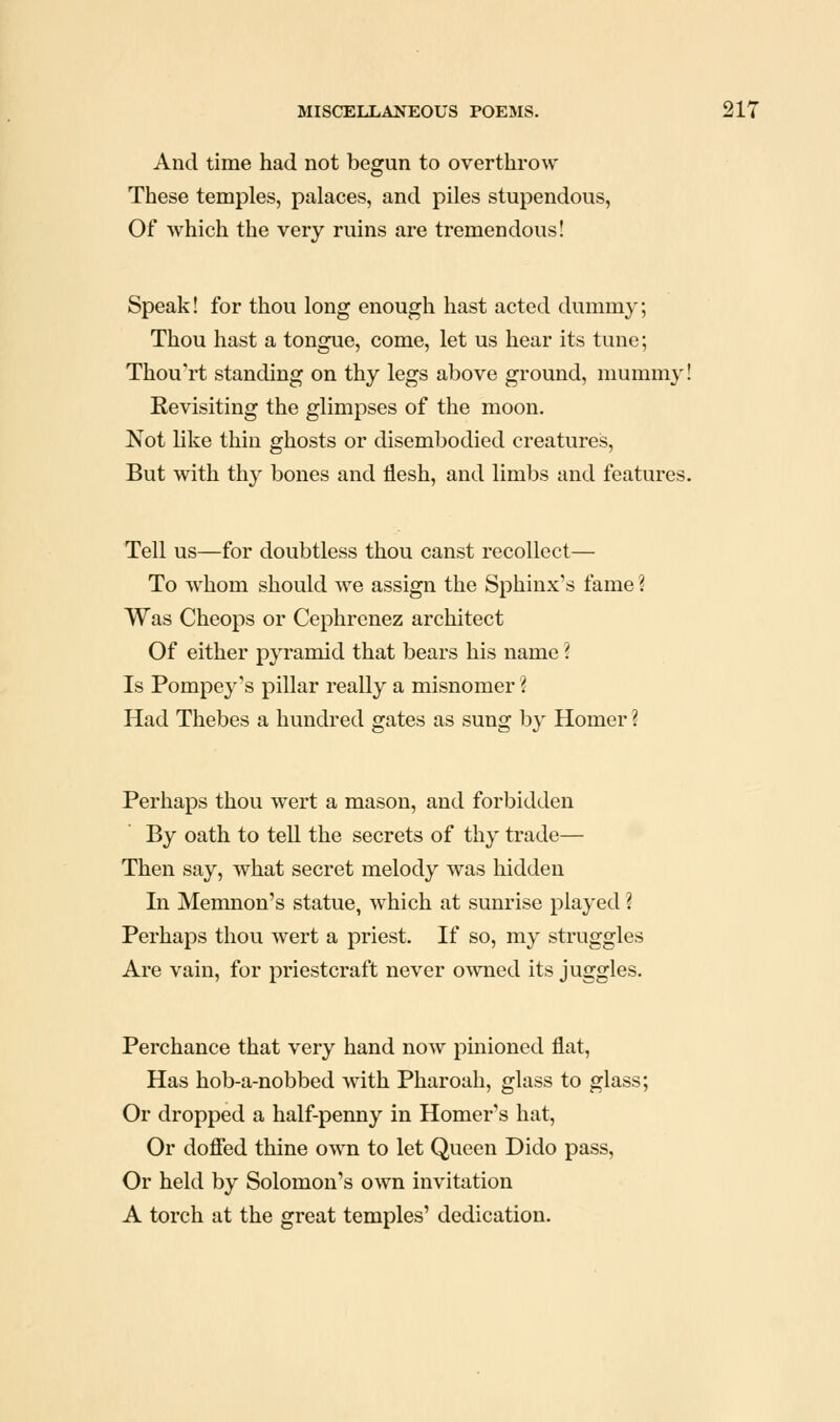 And time had not begun to overthrow These temples, palaces, and piles stupendous, Of which the very ruins are tremendous! Speak! for thou long enough hast acted dummy; Thou hast a tongue, come, let us hear its tune; Thou'rt standing on thy legs above ground, mummy! Revisiting the glimpses of the moon. Not like thin ghosts or disembodied creatures. But with thy bones and flesh, and limbs and features. Tell us—for doubtless thou canst recollect— To whom should we assign the Sphinx's fame ? Was Cheops or Cephrcnez architect Of either pyramid that bears his name ? Is Pompey's pillar really a misnomer ? Had Thebes a hundred gates as sung by Homer ? Perhaps thou wert a mason, and forbidden By oath to tell the secrets of thy trade— Then say, what secret melody was hidden In Memnon's statue, which at sunrise played ? Perhaps thou wert a priest. If so, my struggles Are vain, for priestcraft never owned its juggles. Perchance that very hand now pinioned flat. Has hob-a-nobbed with Pharoah, glass to glass; Or dropped a half-penny in Homer's hat. Or dofied thine own to let Queen Dido pass, Or held by Solomon's own invitation A torch at the great temples' dedication.
