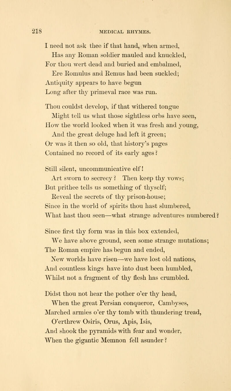 I need not ask thee if that hand, when armed, Has any Roman soldier mauled and knuckled, For thou wert dead and buried and embalmed. Ere Eomulus and Remus had been suckled; Antiquity appears to have begun Long after thy primeval race was run. Thou couldst develop, if that withered tongue Might tell us what those sightless orbs have seen, How the world looked when it was fresh and young. And the great deluge had left it green; Or was it then so old, that history's pages Contained no record of its early ages ? Still silent, uncommunicative elf! Art sworn to secrecy ? Then keep thy vows; But prithee tells us something of thyself; Reveal the secrets of thy prison-house; Since in the world of spirits thou hast slumbered. What hast thou seen—what strange adventures numbered ? Since first thy form was in this box extended, We have above ground, seen some sti*ange mutations; The Roman empire has begun and ended. New worlds have risen—we have lost old nations, And countless kings have into dust been humbled, Whilst not a fragment of thy flesh has crumbled. Didst thou not hear the pother o'er thy head, When the great Persian conqueror, Cambyses, Marched armies o'er thy tomb with thundering tread, O'erthrew Osiris, Orus, Apis, Isis, And shook the pyramids with fear and wonder, When the gigantic Memnon fell asunder ?