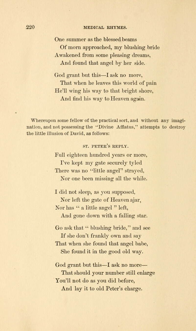 One summer as the blessed beams Of morn approached, my blushing bride Awakened from some pleasing dreams, And found that angel by her side. God grant but this—I ask no more, That when he leaves this world of pain He'll wing his way to that bright shore, And find his way to Heaven again. Whereupon some fellow of the practical sort, and without any imagi- nation, and not possessing the Divine Afflatus, attempts to destroy the little illusion of David, as follows: ST. Peter's reply. Full eighteen hundred years or more, I've kept my gate securely tyled There was no little angel strayed, Nor one been missing all the while. I did not sleep, as you supposed. Nor left the gate of Heaven ajar, Nor has  a little angel  left. And gone down with a falling star. Go ask that  blushing bride, and see If she don't frankly own and say That when she found that angel babe. She found it in the good old way. God grant but this—I ask no more— That should your number still enlarge You'll not do as you did before, And lay it to old Peter's charge.