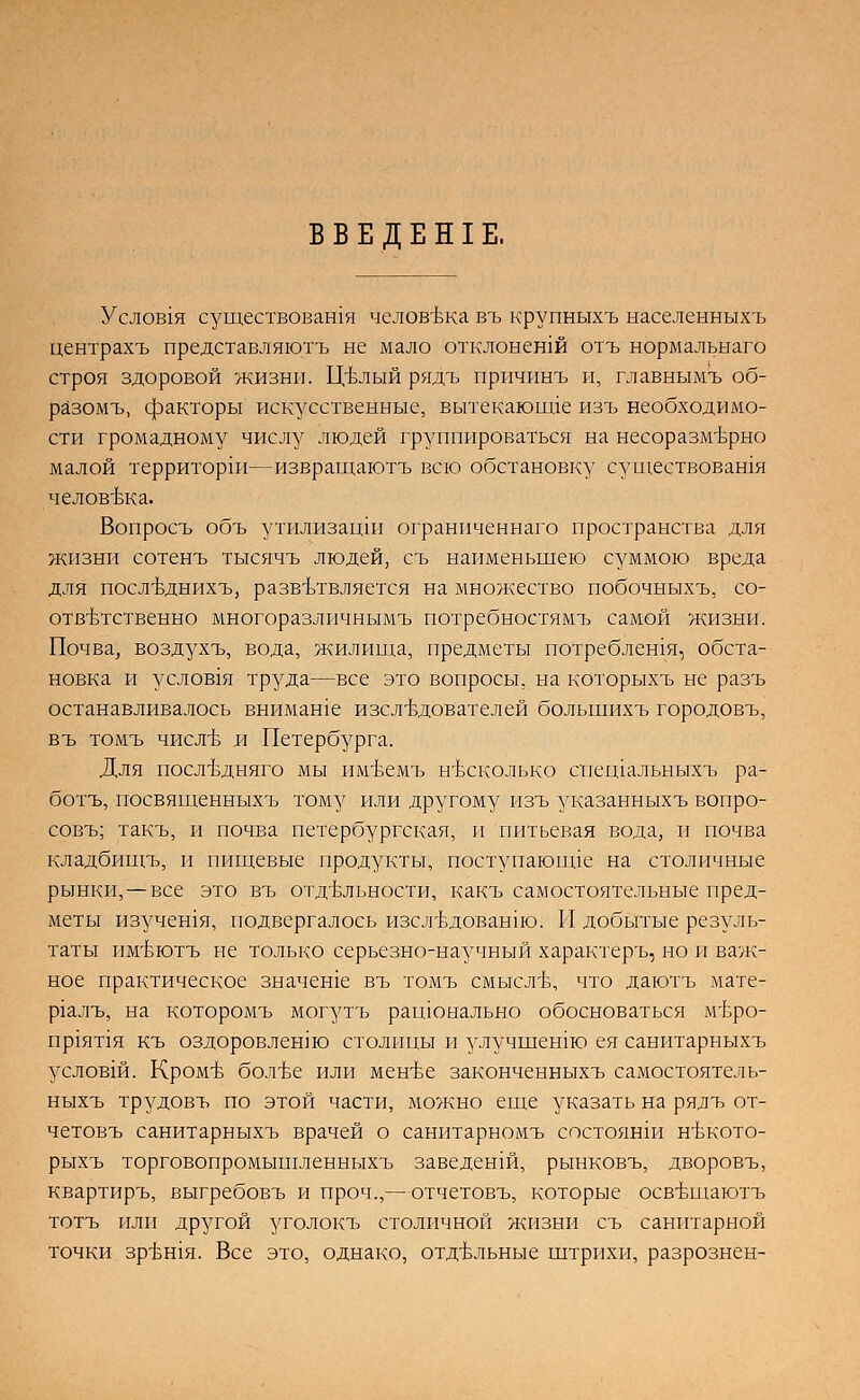Услов1Я существовали человека въ крупныхъ ыаселеыныхъ центрахъ представляютъ не мало отклонешй отъ нормальыаго строя здоровой жизни. Щлый рядъ причинъ и, главнымъ об- разомъ, факторы искусственные, вытекающее изъ необходимо- сти громадному числу людей группироваться на несоразмерно малой территорш—извращаютъ всю обстановку существовашя человека. Вопросъ объ утилизацш ограниченнаго пространства для жизни сотенъ тысячъ людей, съ наименьшею суммою вреда для посл-Ьднихъ, разветвляется на множество побочныхъ, со- ответственно многоразличнымъ потребностямъ самой жизни. Почва, воздухъ, вода, жилища, предметы потреблешя, обста- новка и услов1я труда—все это вопросы, на которыхъ не разъ останавливалось внимаше изследователей большихъ городовъ, въ томъ числе и Петербурга. Для последняго мы имеемъ несколько спещальныхъ ра- ботъ, посвященныхъ тому или другому изъ указанныхъ вопро- совъ; такъ, и почва петербургская, и питьевая вода, и почва кладбищъ, и пищевые продукты, поступающее на столичные рынки,—все это въ отдельности, какъ самостоятельные пред- меты изучешя, подвергалось изследованш. И добытые резуль- таты имеютъ не только серьезно-научный характеръ, но и важ- ное практическое значеше въ томъ смысле, что даютъ мате- р1алъ, на которомъ могутъ рацюыально обосноваться меро- пр1ят1я къ оздоровлению столицы и улучшенш ея санитарныхъ условш. Кроме более или менее законченныхъ самостоятель- ныхъ трудовъ по этой части, можно еще указать на рялъ от- четовъ санитарныхъ врачей о санитарномъ состоянш некото- рыхъ торговопромышленныхъ заведенш, рынковъ, дворовъ, квартиръ, выгребовъ и проч.,—отчетовъ, которые освещаютъ тотъ или другой уголокъ столичной жизни съ санитарной точки зрешя. Все это, однако, отдельные штрихи, разрознен-