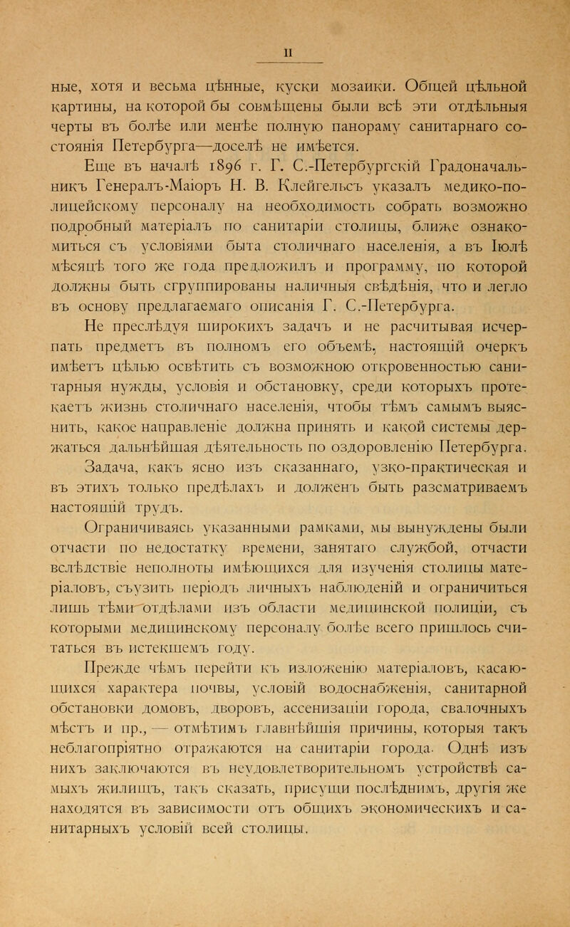 ные, хотя и весьма ценные, куски мозаики. Общей цельной картины, на которой бы совмвщены были все эти отдбльныя черты въ болБе или мен'Ье полную панораму санитарнаго со- стоян1Я Петербурга—досел-в не имеется. Еще въ начале 1896 г. Г. С.-Петербургскш Градоначаль- никъ Генералъ-Маюръ Н. В. Клейгельсъ указалъ медико-по- лицейскому персоналу на необходимость собрать возможно подробный матер1алъ по санитарш столицы, ближе ознако- миться съ услов1ями бв1та столичнаго населения, а въ 1юлъ- мтэсяцв того же года предложилъ и программу, по которой должны быть сгруппированы наличныя свътгвшя, что и легло въ основу предлагаемаго описашя Г. С.-Петербурга. Не преследуя шнрокихъ задачъ и не расчитвтая исчер- пать предметъ въ полномъ его объем'Ь, настоящш очеркъ им'Ьетъ цъ\лыо осветить съ возможною откровенностью санп- тарныя нужды, услов1я и обстановку, среди которыхъ проте- каетъ жизнь столичнаго населешя, чтобы т-вмъ самымъ выяс- нить, какое направлеше должна принять и какой системы дер- жаться дальнейшая деятельность по оздоровлент Петербурга. Задача, какъ ясно изъ сказаннаго, узко-практическая и въ этихъ только предъ\лахъ и долженъ быть разсматриваемъ настоящш трудъ. Ограничиваясь указанными рамками, мы вынуждены были отчасти по недостатку времени, занятаго службой, отчасти всл'вдств1е неполноты имеющихся для изучешя столицы мате- р1аловъ, съузить перюдъ личныхъ наблюденш и ограничиться лишь гимн отделами изъ области медицинской полицш, съ которыми медицинскому персоналу болве всего пришлось счи- таться въ пстекшемъ году. Прежде чъмъ перейти къ изложенш матер1аловъ, касаю- щихся характера почвы, условш водоснабжешя, санитарной обстановки домовъ, дворовъ, ассенизацш города, свалочныхъ мъттъ и пр., — отмвдимъ главнътшпя причины, которыя такъ неблагопр1ятно отражаются на санитарш города. ОднБ изъ нихъ заключаются въ неудовлетворителвномъ устройстве са- мыхъ жилищъ, так'ь сказать, присущи послБднпмъ, друпя же находятся въ зависимости отъ общихъ экономическихъ и са- нитарныхъ условш всей столицы.