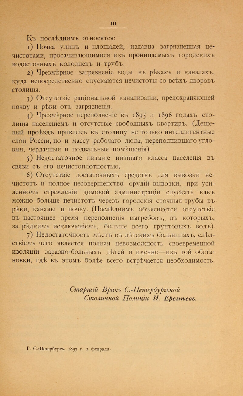 Къ послъмшимъ относятся: 1) Почва улицъ и площадей, издавна загрязненная не- чистотами, просачивающимися изъ проницаемыхъ городскихъ водосточныхъ колодиевъ и трубъ. 2) Чрезмерное загрязнеше воды въ ръкахъ и каналахъ, куда непосредственно спускаются нечистотв1 со всбхъ дворовъ столицы. 3) Отсутств1е рашональной канализаши, предохраняющей почву и ръки отъ загрязнешя. 4) Чрезмерное переполнеше въ 1895 и 1896 годахъ сто- лицы населешемъ и отсутств1е свободныхъ квартиръ. (Деше- вый провздъ привлекъ въ столицу не только интеллигентные слои Россш, но и массу рабочаго люда, переполнившаго угло- выя, чердачныя и подвальныя помъщешя). 5) Недостаточное питаше низшаго класса населешя въ связи съ его нечистоплотностью. 6) Отсутств1е достаточныхъ средствъ для вывозки не- чистотъ п полное несовершенство орудш вывозки, при уси- ленномъ стремлеши домовой администрации спускать какъ можно больше нечистотъ черезъ городская сточныя трубы въ ръки, каналы и почву. (Послъднимъ объясняется отсутств1е въ настоящее время переполнешя выгребовъ,. въ которыхъ, за ръдкимъ исключешемъ, больше всего грунтовыхъ водъ). 7) Недостаточность мъстъ въ дътскихъ больницахъ, слБд- ств1емъ чего является полная невозможность своевременной изолящи заразно-больныхъ дътей и именно—изъ той обста- новки, гд-б въ этомъ болт>е всего встречается необходимость. Старгигй Вранъ С.-Петербургской Столичной Полицги И. Еремгьевъ. Г. С.-Петербургь. 1897 г. 2 февраля.
