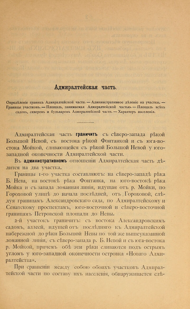 Адмиралтейская часть. Опред'Ьлеше границъ Адмиралтейской части. — Административное двлеше на участки. — Границы участковъ. — Площадь, занимаемая Адмиралтейской частью. — Площадь всбхъ садовъ, скверовъ и бульваровъ Адмиралтейской части. — Характеръ населешя. Адмиралтейская часть граничить съ северо-запада ръжой Большой Невой, съ востока р-вкой Фонтанкой и съ юга-во- стока Мойкой, сливающейся съ р-вкой Большой Невой у юго- западной оконечности Адмиралтейской части. Въ административномъ отношенш Адмиралтейская часть дъ- лится на два участка. Границы 1-го участка составляютъ: на свверО-запад-в р-вка Б. Нева, на востокТо р-вка Фонтанка, на юго-востокъ- р-вка Мойка и съ запада ломанная лишя, идущая отъ р. Мойки, по Гороховой улиц-в до начала посл'вдней, отъ . Гороховой, сл-в- дуя граиицамъ Александровскаго сада, по Адмиралтейскому и Сенатскому проспектамъ, юго-восточной и свверо-восточной границамъ Петровской площади до Невы. 2-й участокъ граничитъ: съ востока Александровскимъ садомъ, аллеей, идущей отъ иослъушяго къ Адмиралтейской набережной до р-вки Большой Невы по той же вышеуказанной ломанной лиши, съ съъеро-запада р. Б. Невой и съ юга-востока р. Мойкой, прпчемъ об'Ь эти р-вки сливаются подъ острымъ угломъ у юго-западной оконечности островка «Новаго Адми- ралтейства». При сравнешп между собою обопхъ участковъ Адмирал- тейской части по составу пхъ населешя, обнаруживается сл-в-