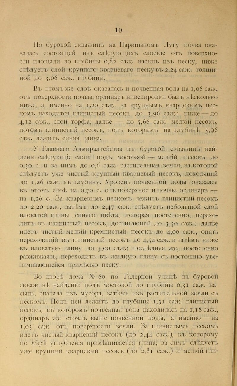 К) По буровой скважинъ на Царицыномъ . 1угу почва ока- залась состоящей изъ слъдующнхъ слоевъ: отъ поверхно- сти площади до глубины 0,82 саж. насыпь изъ песку, ниже стЬдуетъ слой крупнаго кварцеваго песку въ 2,24 саж. толщи- ной до з,об саж. глубины. Въ этомъже слов оказалась и почвенная вода на 1,о6 саж. отъ поверхности почвы; ординаръ нивелировки былъ несколько ниже, а именно на 1,20 саж-, за крупнымъ кварцевымъ пес- комъ находится глинистый песокъ до з>9^ саж.; ниже — до 4Д2 саж., слой торфа; далъе — до 5,66 саж. мелкш песокъ, потомъ глинистый песокъ, подъ которымъ на глубине $,д6 саж. лежптъ синяя глина. У Главнаго Адмиралтейства въ буровой скважпнъ най- дены сл'Ьдуюшде слои: подъ мостовой — мелкш песокъ до о,50 с. и за нпмъ до о,6 саж. растительная земля, за которой сл1;чгегь уже чистый крупный кварцевый песокъ, доходящш до 1,26 саж. въ глубину. Уровень почвенной воды оказался въ этомъ слог, на о,уо с. отъ поверхности почвы, ординаръ — на 1.26 с. За кварцевымъ пескомъ лежптъ глинистый песокъ до 2,20 саж-, затъмъ до 2,47 саж. ствдуетъ небольшой слой иловатой глины синяго цвъта, которая постепенно, перехо- дить въ глинистый песокъ, достигающш до з,5° еаж.; далве идетъ чистый мелкш кремнистый песокъ до 4>оо саж., опять переходяшдй въ глинистый песокъ до 4,54 саж; п загьмъ ниже въ иловатую глину до 5,00 саж.; последняя же, постепенно разжижаясь, переходить въ жидкую глину съ постоянно уве- личивающейся пртгЬсыо песку. Во двор'Ь дома № 6о по Галерной улицъ въ буровой скважинб найдены: подъ мостовой до глубины 0,31 саж. на- сыпь, сначала изъ мусора, затт>мъ изъ растительной земли съ пескомъ. Подъ ней лежптъ до глубины 1,31 сале, глинистый песокъ, въ которомъ почвенная вода находилась на 1,18 сале., ординаръ же стоялъ выше почвенной воды, а именно — на 1,63 саж- отъ поверхности земли. За глпнистымъ пескомъ идётъ чистый кварцевый песокъ (до 2,44 саж.), къ которому по мър'Ь углубления примешивается глина; за еймъ1 елгедуеть уже крупный кварцевый песокъ (до 2,8г сале.) и мелкш глп-