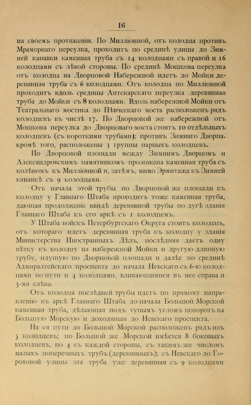 на своемъ протяженш. По Миллионной, отъ колодца противъ Мраморнаго переулка, проходитъ по срединъ улицы до Зим- ней канавки каменная труба съ 14 колодцами съ правой и \6 колодцами съ лъъой стороны. По срединъ- Мошкова переулка отъ колодца на Дворцовой Набережной идетъ до Мойки де- ревянная труба съ 6 колодцами. Отъ колодца по Миллюнной проходитъ вдоль средины Аптекарскаго переулка деревянная труба до Мойки съ 8 колодцами. Вдоль набережной Мойки отъ Театральнаго мостика до Пъвческаго моста расположенъ рядъ колодцевъ въ чистЬ 17. По Дворцовой же набережной отъ Мошкова переулка до Дворцоваго моста стоятъ ю отдъльныхъ колодцевъ (съ короткими трубами); противъ Зимняго Дворца, кромъ того, расположены з группы парныхъ колодцевъ. По Дворцовой площади между Зимнимъ Дворцомъ и Александровскимъ памятникомъ проложена каменная труба съ ко.тбномъ къ Миллюнной и, загЬмъ, мимо Эрмитажа къ Зимней канавкБ съ 9 колодцами. Отъ начала этой трубы по Дворцовой же площади къ колодцу у Главнаго Штаба проходитъ тоже каменная труба, дающая продолжеше ввидъ деревянной трубы по дугв здашя Главнаго Штаба къ его аркъ съ I колодцемъ. У Штаба войскъ Петербургскаго Округа стоитъ колодецъ, отъ котораго идетъ деревянная труба къ колодцу у здашя Министерства Иностранныхъ Двлъ, последняя даетъ одну витку къ колодцу на набережной Мойки и другую длинную трубу, идущую по Дворцовой площади и далъе по срединЬ Адмиралтейскаго проспекта до начала Невскаго съ 6-ю колод- цами по пути и 4 колодцами, вливающимися въ нее справа и 3-мя сл'Ьва. Отъ колодца последней трубы идетъ по прямому напра- вленно къ аркъ- Главнаго Штаба до начала Большой Морской каменная труба, делающая подъ тупымъ угломъ поворотъ на Большую Морскую и доходящая до Невскаго проспекта. На ея пути до Большой Морской расположенъ рядъ пзъ 5 колодцевъ; по Большой же Морской имеется 8 боковыхъ колодцевъ, по 4 съ каждой стороны, съ такпмъ же числомъ мапыхъ поперечныхъ трубъ (деревянныхъ); съ Невскаго до Го- роховой улицы эта труба уже деревянная съ 9 колодцами
