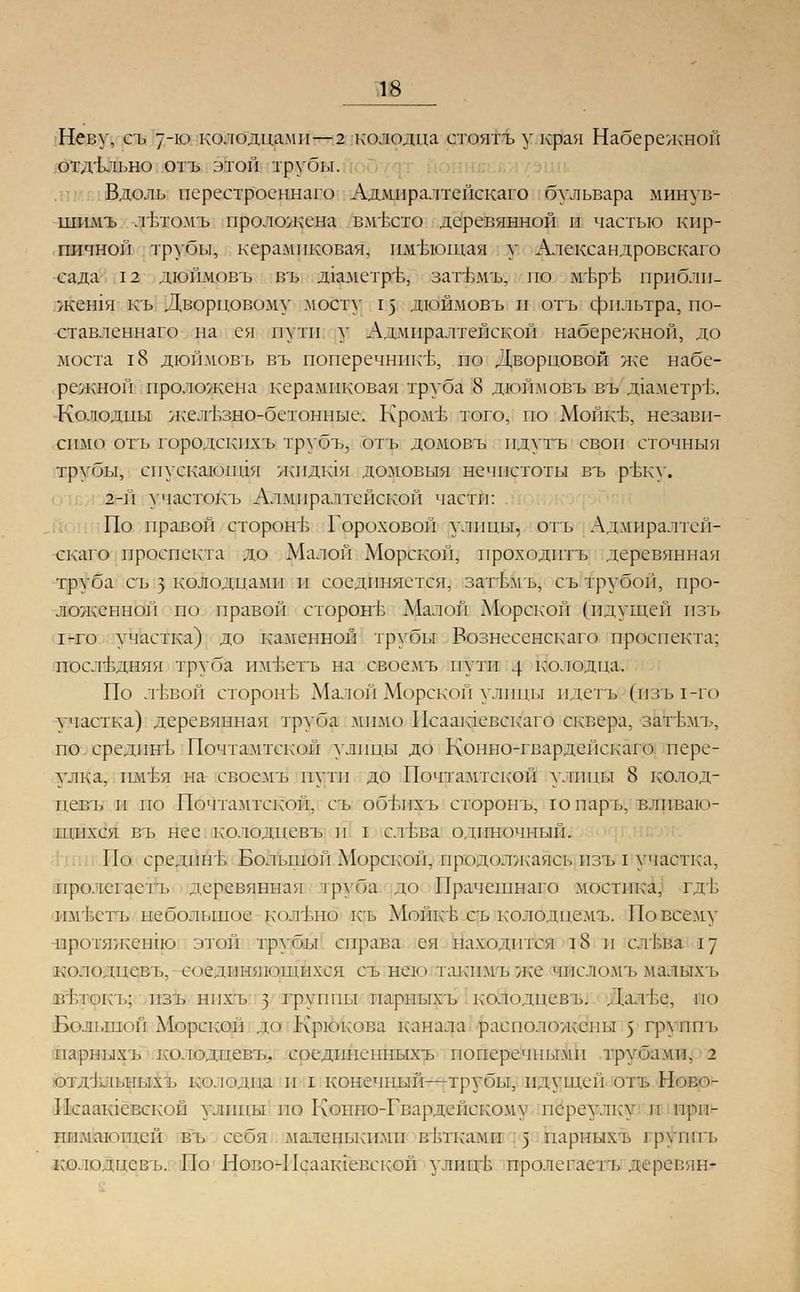 Неву, съ 7-ю колодцами—2 колодца стоятъ у края Набережной отдельно отъ этой трубы. Вдоль перестроеннаго Адмпралтейскаго бульвара минув- шимъ лътомъ проложена вм'Бсто деревянной и частью кир- пичной трубы, керамиковая, имтлощая у Александровскаго сада 12 дюймовъ въ д1аметръ, затъмъ, по мЬр'Б прпблп- жен1я къ Дворцовому мосту 15 дюймовъ и отъ фильтра, по- ставленнаго на ся пути у Адмиралтейской набережной, до моста 18 дюймовъ въ поперечнике, по Дворцовой же набе- режной проложена керамиковая труба 8 дюймовъ въ д1аметр'Ь. Колодцы л;елъзно-бетонные. Кром± того, по МойкБ, незави- симо отъ городекпхъ трубъ, отъ домовъ пдутъ своп сточныя трубы, спускаются жидгая домовыя нечистоты въ ръку. 2-й участокъ Алмпрал1 ейской части: По правой сторон-!; Гороховой улицы, отъ Адмпралтей- скаго проспекта до Малой Морской, проходнтъ деревянная труба съ 5 колодцами и соединяется, затъмъ, съ трубой, про- ложенной по правой стороне Малой Морской (идущей пзъ 1-го участка) до каменной трубы Вознесенскаго проспекта; последняя труба им1;стъ на своемъ пути 4 колодца. По лъъой сторон!; Малой Морской улицы пдетъ (пзъ 1-го участка) деревянная труба мимо Псаашевскаго сквера, затъмъ, по средпнъ Почтамтской улицы до Конно-гвардейскаго пере- улка, нм'Ья на своемъ пути до Почтамтской улицы 8 колод- цевъ и по Почтамтской, съ объпхъ сторонъ, юпаръ, вливаю- щихся въ нес колодневъ и I слъва одиночный. По средпнъ Большой Морской, прющоогжаяоъ пзъ I участка, при. ктастъ деревянная труба до Прачешнаго мостика, гдъ имьетъ небольшое колъно къ Мойкъ съ к'олодцемъ. По всему протяжению этой трубы справа ея находи гея 18 и с.тЬва 17 колодцев ь. соединяющихся съ нею такпмъ же чпеломъ малыхъ г.т.токъ: пзъ нпхъ з группы парныхъ колодпевъ. Да.тЬе, по Большой Морской до Крюкова канала расположены 5 группъ парныхъ колодцевъ. соединеыныхъ поперечными трубами. 2 отдъльныхъ кюладпд п I конечный—трубы, идущей отъ Ново- Псаашевской ушицы но Конио-Гвардейскому переулку и при- нимающей въ себя .маленькими ветками 5 парныхъ груши, ко.юдцевь. По Ново-Псаакчег.екой улиц! пролегаст'ь деревин-