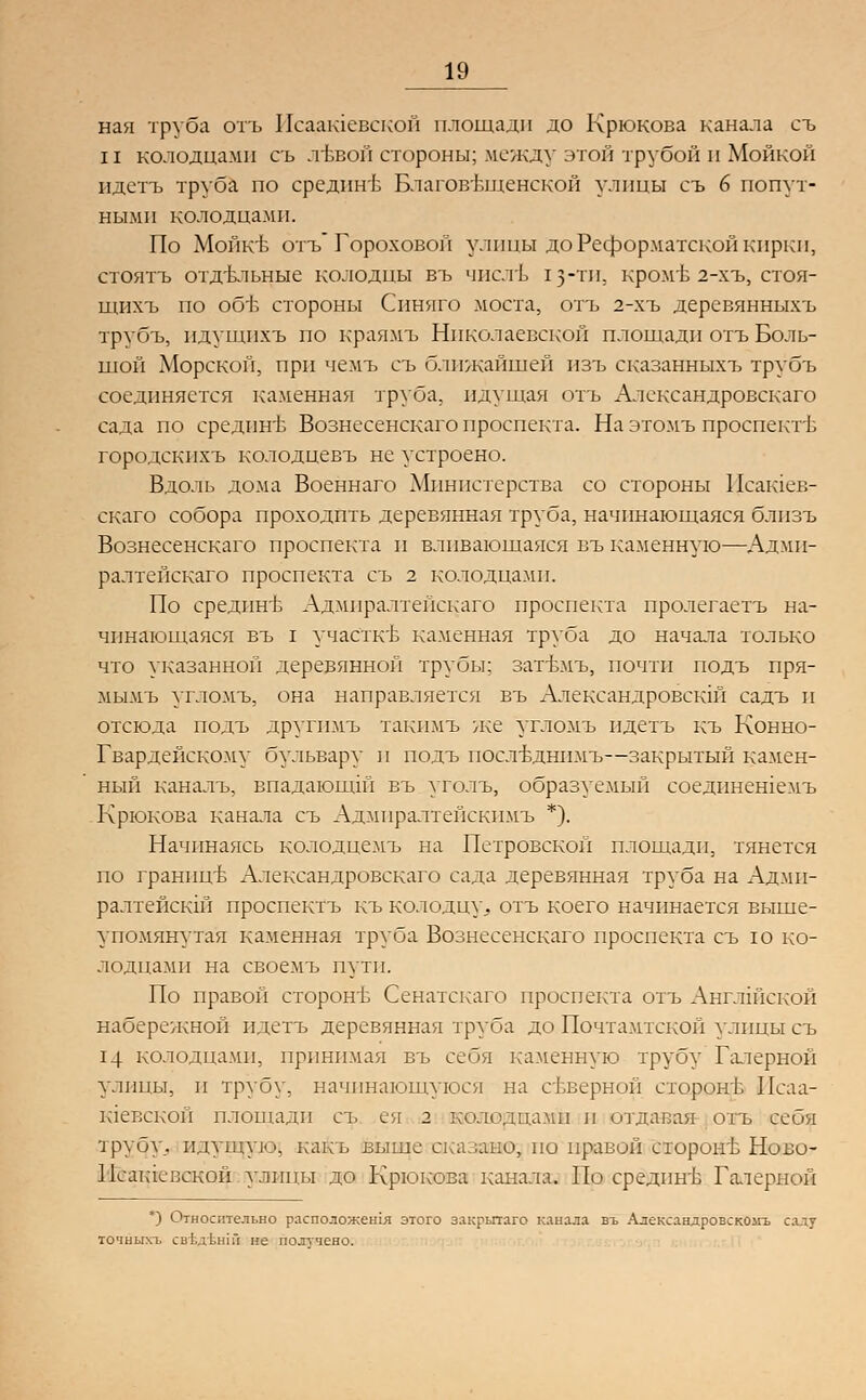 ная труба отъ Исаашевской площади до Крюкова канала съ и колодцами съ .тЬвой стороны; между этой трубой и Мойкой идетъ труба по срединв Благовещенской улицы съ 6 попут- ными колодцами. По Мойкъ- отъ Гороховой улицы до Реформатской кирки, стоятъ отдъмьные колодцы въ числъ 13-ти. кром'Ь 2-хъ, стоя- щихъ но об'Ь стороны Синнго моста, отъ 2-хъ деревянныхъ трубъ, пдущпхъ по краямъ Николаевской площади отъ Боль- шой Морской, при чемъ съ ближайшей изъ сказанныхъ трубъ соединяется каменная труба, идущая отъ Александровскаго сада по средине Вознесенскаго проспекта. На этомъ проспекте городскнхъ колодцевъ не устроено. Вдоль дома Военнаго Министерства со стороны Исашев- скаго собора проходить деревянная труба, начинающаяся блпзъ Вознесенскаго проспекта и вливающаяся въ каменную—Адми- ралтейскаго проспекта съ г колодцами. По средпнъ Адмпралтейскаго проспекта пролегаетъ на- чинающаяся въ I участке каменная труба до начала только что указанной деревянной трубы; затъмъ, почти подъ пря- мыми угломъ, она направляется въ Александровскш садъ и отсюда иодъ другимъ такимъ же угломъ идетъ къ Конно- Гвардейскому бульвару и подъ послбднимъ—закрытый камен- ный каналъ, впадающш въ уголъ, образуемый соедннешемъ Крюкова канала съ Адмпралтепскпмъ *). Начинаясь колодцемъ на Петровской площади, тянется по границе Александровскаго сада деревянная труба на Адми- ралтейски проспектъ къ колодцу,, отъ коего начинается выше- упомянутая каменная труба Вознесенскаго проспекта съ ю ко- лодцами на своемъ пути. По правой сторонъ Сенатскаго проспекта отъ Английской набережной идетъ деревянная труба до Почтамтской улицы съ 14 колодцами, принимая въ себя каменную трубу Галерной улицы, и трубу, начинающуюся на северной сторонГ Исаа- юевской площади съ ея 2 колодцами и отдавая отъ себя трубу,, идущую, какъ выше с;.а .дно, но правой сторон'Ь Ново- Псактсвской улицы до Крюкова канала. По средин'Б Галерной ') Относительно расположено! этого закрытаго канала въ Александровскомъ салу точных!. свЬдънш не получено.