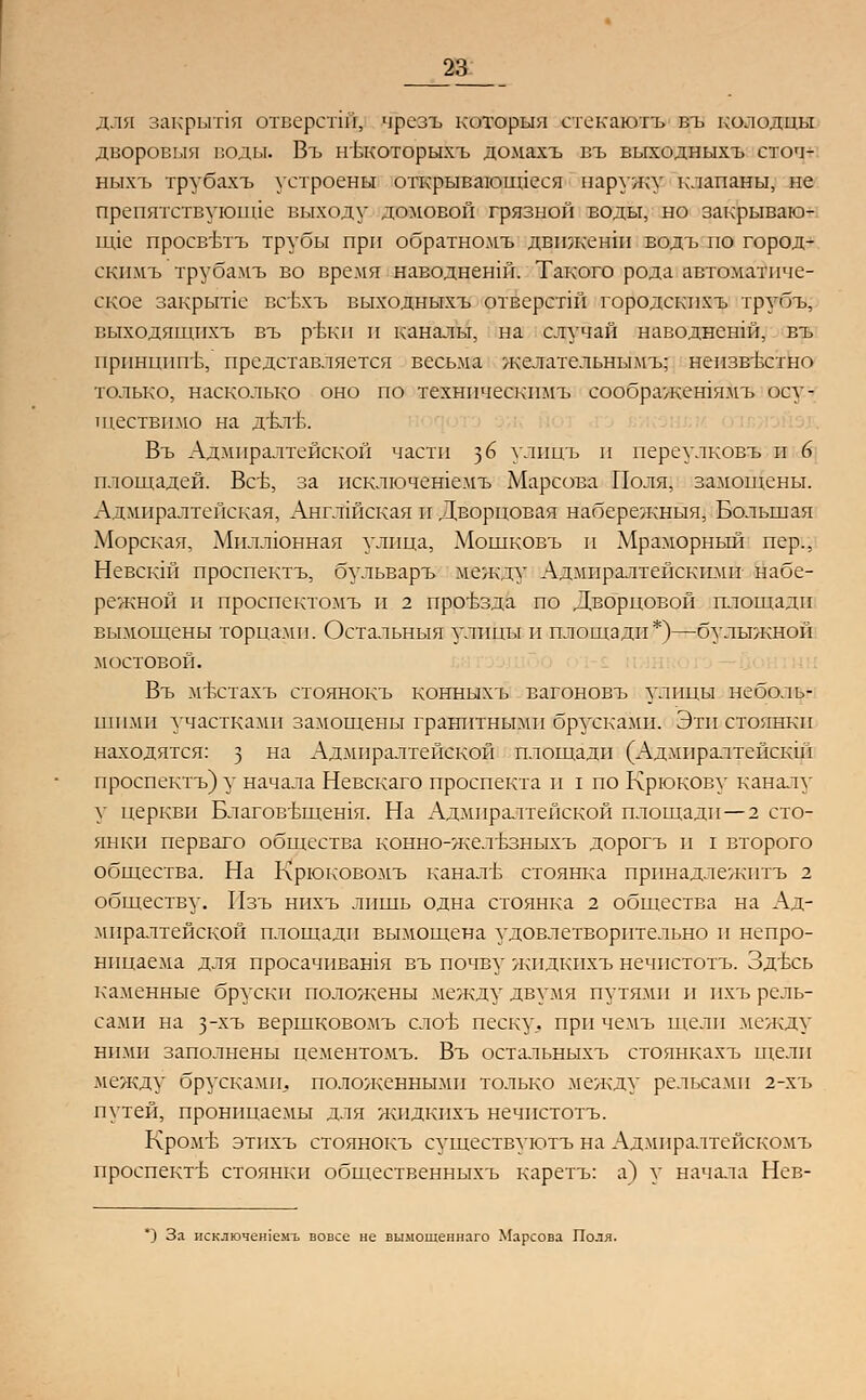 _23_ для закрыли отверстш, чрезъ который стекаютъ въ колодцы дворовый воды. Въ нъкоторыхъ домять въ выходныхъ сточ- нв1хъ трубахъ устроены открывающиеся наружу клапаны, не препятствующие выходу домовой грязной воды, но закрываю- шде просвълъ трубы при обратномъ двпженш водъ по город- скимъ трубамъ во время наводненш. Такого рода автоматиче- ское закрьте всбхъ выходнв1хъ отверстш городскпхъ трубъ, выходящпхъ въ ръкн и каналы, на случай наводненш, въ нрпнцип'Ь, представляется весьма желательнымъ; неизвестно только, насколько оно по техническпмъ соображетямъ осу- ществимо на д'ктБ. Въ Адмиралтейской части ^6 улпцъ и переулковъ и 6 площадей. ВсЬ, за исключешемъ Марсова Поля, замощены. Адмиралтейская, Англшская и Дворцовая набережныя, Большая Морская, Миллюнная улица, Мошковъ и Мраморный пер., Невскш проспектъ, бульваръ между Адмиралтейскими набе- режной и проспектомъ и 2 проъзда по Дворцовой плошали вымощены торцами. Остальныя улицы и площади*)—булыжной мостовой. Въ мъчпахъ стоянокъ конныхъ вагоновъ улицы неболь- шими участками замощены гранитными брусками. Эти стоянки находятся: з на Адмиралтейской площади (Адмпралтейскш проспектъ) у начала Невскаго проспекта и I по Крюкову каналу у церкви Благовъщешя. На Адмиралтейской площади—2 сто- янки перваго общества конно-желБЗныхъ дорогъ и I второго общества. На Крюковомъ канале стоянка прпнадлежнтъ 2 обществу. Пзъ нихъ лишь одна стоянка 2 общества на Ад- миралтейской площади вымощена удовлетворительно и непро- ницаема для просачивашя въ почву жидкпхъ нечпстотъ. Здъхь каменные бруски положены между двумя путями и пхъ рель- сами на з-хъ вершковомъ сло'Ь песку, при чемъ щели между ними заполнены цементомъ. Въ остальныхъ стоянкахъ щели между брусками, положенными только .между рельсами 2-хъ путей, проницаемы для жпдкнхъ нечпстотъ. Кром'Ь этихъ стоянокъ существуютъ на Адмпралтейскомъ проспекть стоянки общественныхъ каретъ: а) у начала Нев- *) За нсключешемъ вовсе не вымощеннаго Марсова Поля.