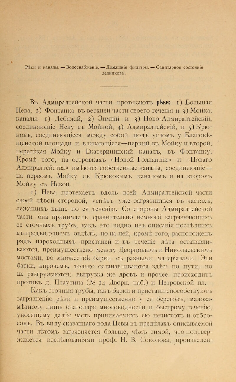 РЪкп и каналы. — Водоснабжеше. — Домашше фильтры. — Санитарное состояше ледниковъ. Въ Адмиралтейской части протекаютъ рЪки: I) Большая Нева, 2) Фонтанка въ верхней части своего течения и з) Мойка; каналы: г) Лебяжш, 2) Зимшй и з) Ново-Адмиралтейскш, соединяющие Неву съ Мойкой, 4) Адмиралтейскш, и 5) Крю- ковъ, соединяющиеся между собой подъ угломъ у Благове- щенской площади и вливающееся—первый въ Мойку и второй, пересвкая Мойку и Екатеринпнскш каналъ, въ Фонтанку. КромЪ того, на островкахъ «Новой Голландии» и «Новаго Адмиралтейства» имеются собственные каналы, соединяющие— на первомъ Мойку съ Крюковымъ каналомъ и на второмъ Мойку съ Невой. I) Нева протекаетъ вдоль всей Адмиралтейской части своей лъвой стороной, усп'Ьвъ уже загрязниться въ частяхъ, лежащихъ выше по ея течение Со стороны Адмиралтейской части она принимаетъ сравнительно немного загрязняющпхъ ее сточныхъ трубъ, какъ это видно изъ описания поствднихъ въ предъидущемъ отдвлъ; но на ней, кром'Ь того, расположена рядъ пароходныхъ пристаней и въ течеше лъта останавли- ваются, преимуществено между Дворцовымъ и Ннколаевскпмъ мостами, во множестве барки съ разными материалами. Эти барки, впрочемъ. только останавливаются здъхъ по пути, но не разгружаются; выгрузка же дровъ и прочее происходить протнвъ д. Плаутпна (№ 24 Дворц. наб.) и Петровской ил. Какъ сточныя трубы, такъ барки и пристани способствуютъ загрязнснпо р'Ькп и преимущественно у ея береговъ, малоза- метному лишь благодаря многоводности и быстрому течение, уносящему дал'Ье часть прпнпмаемыхъ ею нечпстотъ и отбро- совъ. Въ виду сказаннаго вода Невы въ предъмахъ описываемой части л'Ьтомъ загрязняется больше, чт>мъ зимой, что подтвер- ждается пзел-вдовашямп проф. Н. В. Соколова, произведен-