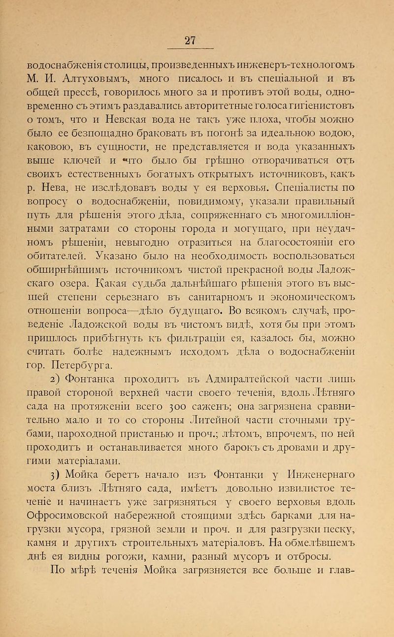 водоснабжения столицы, произведенныхъ ннженеръ-тсхнологомъ М. И. Алтуховымъ, много писалось и въ специальной и въ общей прессъ, говорилось много за и противъ этой воды, одно- временно съ этимъ раздавшись авторитетные голоса гппенистовъ о томъ, что и Невская вода не такъ уже плоха, чтобы можно было ее безпощадно браковать въ погонъ за идеальною водою, каковою, въ сущности, не представляется и вода указанныхъ выше ключей и «что было бы грътпно отворачиваться отъ своихъ естественныхъ богатыхъ открытыхъ источниковъ, какъ р. Нева, не изслъдовавъ воды у ея верховья. Спещалисты по вопросу о водоснабжение повидимому, указали правильный путь для р-вшешя этого двла, сопряженнаго съ многомиллюн- нымп затратами со стороны города и могущаго, при неудач- номъ ръшенш, невыгодно отразиться на благосостояши его обитателей. Указано было на необходимость воспользоваться обширнъТннимъ источникомъ чистой прекрасной воды Лалож- скаго озера. Какая судьба дальнъТипаго рътнешя этого въ выс- шей степени серьезнаго въ санитарномъ и экономическомъ отношенш вопроса—дъло будущаго. Во всякомъ случае, про- ведете Ладожской воды въ чистомъ вид-в, хотя бы при этомъ пришлось прпбътнуть къ фильтращп ея, казалось бы, можно считать болтЬе надежнымъ исходомъ дъла о водоснабженш гор. Петербурга. з) Фонтанка проходитъ въ Адмиралтейской части лишь правой стороной верхней части своего течешя, вдоль Лътняго сада на протяженш всего 300 саженъ; она загрязнена сравни- тельно мало и то со стороны Литейной части сточными тру- бами, пароходной пристанью и проч.; лътомъ, впрочемъ, по ней проходитъ и останавливается много барокъ съ дровами и дру- гими матер1алами. 3) Мойка беретъ начало изъ Фонтанки у Инженернаго моста близъ Лътняго сада, им'Ьетъ довольно извилистое те- чете и начинаетъ уже загрязняться у своего верховья вдоль Офросимовской набережной стоящими здъсь барками для на- грузки мусора, грязной земли и проч. и для разгрузки песку, камня и другпхъ строительныхъ матер1аловъ. На обмелъынемъ див ея видны рогожи, камни, разный мусоръ и отбросы. По м'ЬрЬ течешя Мойка загрязняется все больше и глав-