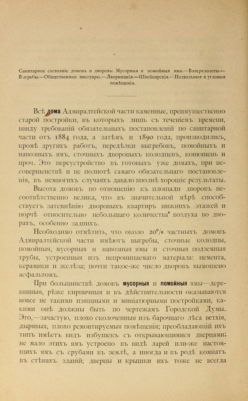 Санитарное состояше домовъ и дворовъ: Мусорный и помонныя ямы.—Ватерклозеты.— В лгребы.—Общественные писсуары.—Дворницюя.—ШвеГщарсюя.—Подвальныя п угловыя пом'Ьщетя. Все дома Адмиралтейской части каменные, преимущественно старой постройки, въ которыхъ лишь съ течешемъ времени, ввиду требованш обязательныхъ постановлений по санитарной части отъ 1884 года, а зат-Ьмъ и 1890 года, производились, кроме лругихъ работъ, переделки выгребовъ, помойныхъ и навозныхъ ямъ, сточныхъ дворовыхъ колодцевъ, конюшень и проч. Это переустройство въ готовыхъ уже домахъ, при не- совершенстве и не полноте самаго обязательнаго постановле- шя, въ немногихъ случаяхъ давало вполне хороипе результаты. Высота домовъ по отношение къ площади дворовъ не- соответственно велика, что въ значительной мере способ- ствуетъ затемн'вьпю дворовыхъ квартиръ нижнпхъ этажей и порчъ относительно небольшаго количества' воздуха во дво- рахъ, особенно задннхъ. Необходимо отм'втпть, что около 20% частныхъ домовъ Л дмпралтейской части тгвютъ выгребы, сточные колодцы, помойыыя, мусорныя и навозныя ямы и сточныя подземныя трубы, устроенныя изъ непронпцаемаго матер1ала: цемента, керамики и железа; почти такое-Лхе число дворовъ вымощено асфальтомъ. При большинстве домовъ мусорныя п помойныя ямы—дере- вянныя, р-вже кпрпичныя и въ действительности оказываются вовсе не такими изящными и мпшатюрнымн постройками, ка- кими онъ- должны быть по чертежамъ Городской Думы. Это,—зачастую, плохо сколоченныя изъ барочнаго лъса ветхая, дырявыя, плохо ремонтируемыя помЬщешя; преобладающи! ихъ типъ им-Ьетъ впдъ избушекъ съ открывающимися дверцами; не мало этихъ ямъ устроено въ виде ларей или-же настоя- щихъ ямъ съ срубами въ земле, а иногда и въ роде комнатъ въ стенахъ зданш; дверцы и крышки ихъ тоже не всегда