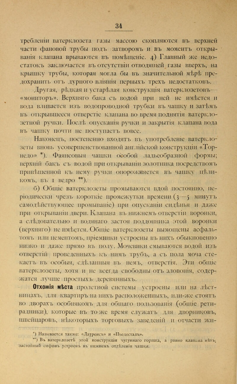 требленш ватерклозета газы массою скопляются въ верхней части фановой трубы подъ затворомъ и въ моментъ откры- вашя клапана врываются въ пом'вщеше. 4) Главный же недо- статок!? заключается въ отсутствш отводящей газы вверхъ, на крышку трубы, которая могла бы въ значительной м'ЬрЪ пре- дохранить отъ дурного ВЛ1ЯШЯ первыхъ трехъ недостатковъ. Другая, рЬдкая и устарелая конструкшя ватерклозетовъ «монпторъ». Верхняго бака съ водой при ней не имеется и вода вливается изъ водопроводной трубки въ чашку и затъмъ въ открывшееся отверстие клапана во время поднятая ватеркло- зетной ручки. Послъ опускашя ручки и закрыпя клапана вода въ чашку почти не поступаетъ вовсе. Наконен'ь, постепенно входятъ въ уиотреблеше ватеркло- зеты вновь усовершенствованной англшской конструкции «Тор- педо» *). Фаянсовыя чашки особой ладьеобразной формы; ве'рхнш бакъ съ водой при открывании золотника посредствомъ привешенной къ нему ручки опорожняется въ чашку пътш- комъ, въ I ведро **). б) Обнде ватерклозеты промываются вдой постоянно, пе- риодически чрезъ короткие промежутки времени (з—5 минуть самодействующее промываше) при опускании сиденья и даже при открывании двери. Клапана въ нпжне.мъ отвсрстш воронки, а следовательно и водянаго застоя поддонника этой воронки (верхняго) не пмЬстся. Обшде ватерклозеты вымощены асфаль- томъ или пементомъ, преемники устроены въ ннхъ обыкновенно низко и лаже прямо въ полу. Мочевики смываются водой пзъ отверстш проведенныхъ къ нпмъ трубъ, а съ пола моча сте- каетъ въ особыя, сдТ.ланныя въ немъ, отверспя. Эти обппе г.атерклозеты, хотя и не всегда свободны отъ зловошя, содер- жатся лучше простых ь деревянныхъ. 0тхож1я мвета про.1сгной системы устроены или на лъст- шщахъ, для кваргпръ на нпхъ расположенныхъ, плп-же стоять во дворахъ особнякомъ для общаго пользовашя (обшде рети- раднпкн), которые въ то же время служатъ для дворниковъ, швейцаровь, нькоюрыхъ торговыхъ заведенш и отчасти леп- *) Называется также: «Лауренсъ» и «Пьедесталъ». *) Въ ватерклозетЬ этой конструкщи чугуннаго горшка, а равно клапана н'Ьтъ; застойный сифонъ устроенъ въ ншкнемъ отдЬленш чашки.