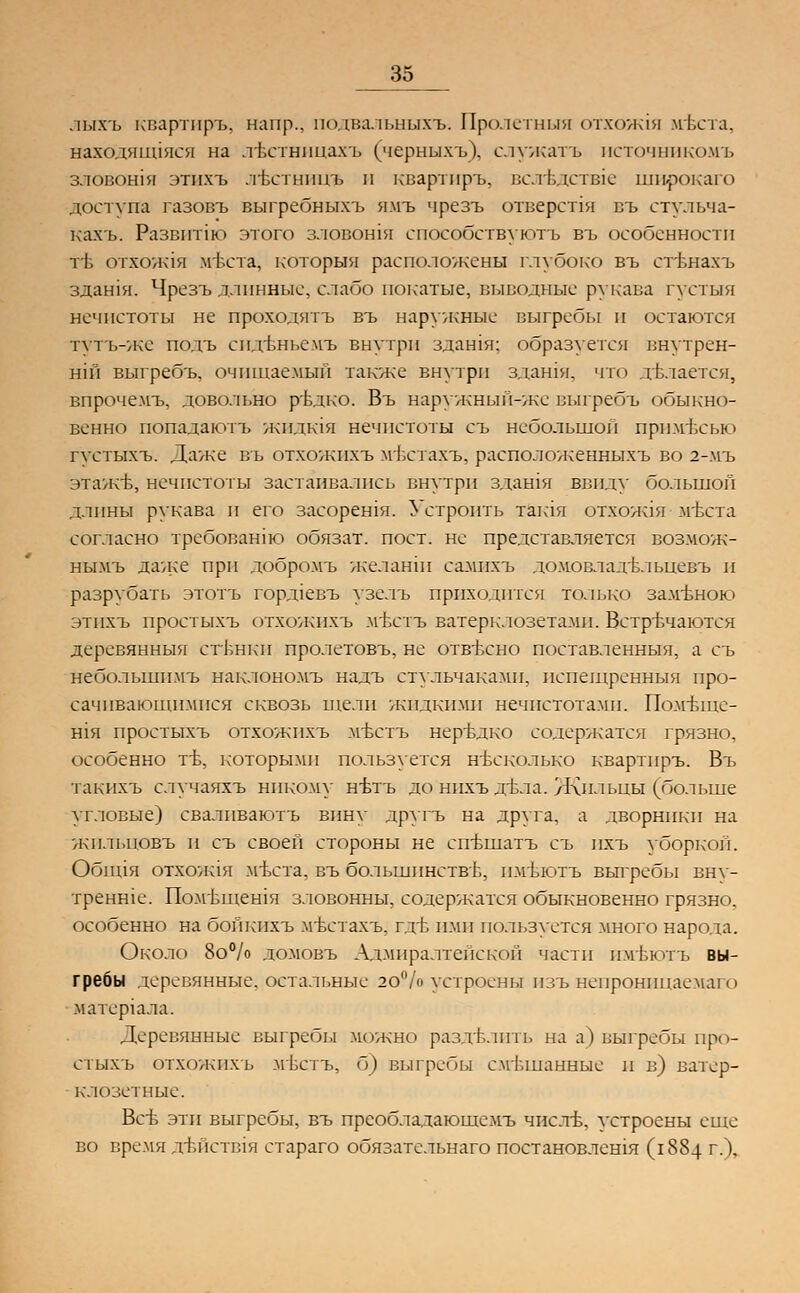 лыхъ квартиръ, напр., подвальныхъ. Пролстныя отхожтя ыгвста, находящаяся на лъстнпцахъ (черныхъ). служатъ нсточнпкомъ зловошя этихъ лЬстницъ и квартиръ, всягЕдстае широкаго доступа газовъ выгребныхъ ямъ чрезъ отверстия въ стульча- кахъ. Развитш этого зловошя споеобствуютъ въ особенности т1> ОТХОЖ1Я Мвста, которыя расположены глубоко въ стьнахъ здашя. Чрезъ длинные, слабо покатые, выводные рукава густыя нечистоты не проходятъ въ наружные выгребы и остаются тутъ-же подъ епдъньемъ внутри здашя; образуется внутрен- ний выгребъ, очищаемый также внутри здашя, что делается, впрочемъ, довольно ръдко. Въ наружный-жс выгребъ обыкно- венно попадаютъ жидктя нечистоты съ небольшой прпмъчгью густыхъ. Даже въ отхожпхъ мЬстахъ, расположенныхъ во 2-мъ этажъ, нечистоты застаивались внутри здашя ввиду большой длины рукава и его засорешя. Устроить тактя отхож1я мътта согласно требовашю обязат. пост, не представляется возмож- ны.мъ даже при добромъ желанш самихъ домовладъльцевъ и разрубать этотъ горд1евъ узелъ приходится только замъною этихъ простыхъ отхожпхъ мтхтъ ватерклозетами. Встречаются деревянныя стЬнки пролетовъ, не отвъхно поставленныя, а съ нёболыпийгь наклономъ надъ стульчаками, испещренныя про- сачивающимися сквозь щели жидкими нечистотами. Помъще- Н1я простыхъ отхожпхъ мъстъ нер~вдко содержатся грязно, особенно тъ, которыми пользуется несколько квартиръ. Въ такпхъ случаяхъ никому нълъ до нихъ ;гьла. Жильцы (^больше угловые) свалпваютъ вину другъ на друга, а дворники на жильцовъ и съ своей стороны не сп-вшатъ съ пхъ уборкой. Обппя отхож1я мъста, въ большинстве, пмъютъ выгребы вну- тренше. Помьщешя зловонны, содержатся обыкновенно грязно, особенно на бойкнхъ мъстахъ, гдъ ими пользуется много народа. Около 8о% домовъ Адмиралтейской части пмт.ютъ вы- гребы деревянные, остальные 20% устроены пзъ непроницаемаго матергала. Деревянные выгребы можно разделить на а) выгребы про- стыхъ отхожпхъ мъстъ, б) выгребы смешанные и в) ватер- клозетные. Всъ эти выгребы, въ преобладающемъ чистб, устроены еще во время ДБЙСТВ1Я стараго обязательнаго постановлешя (1884 г.),