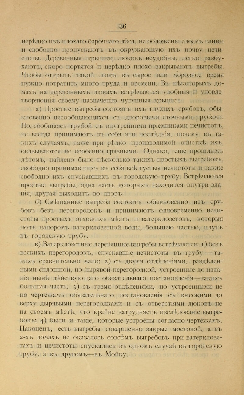 нередко изъ плохаго барочнаго лЪса, не обложены слосмъ глины и свободно пропускаютъ въ окружающую пхъ почву нечи- стоты. Деревянныя крышки люковъ неудобны, легко разбу- хают^ скоро портятся п нередко плохо закрывают!, выгребы. Чтобы открыта, такой люкъ въ сырое или морозной время нужно потратить много труда и времени. Въ нЬкоторыхъ до- махъ на деревянныхъ люкахъ встречаются удобный И удовле- творяющая своему назначение чугуннвв! крышки. а) Простые выгребы состоятъ ихъ г.тухпхъ срубовъ, обы- кновенно несообщающихся съ дворовыми сточными трубами. Но, сообщаясь трубой съ внутренними щлемниками нечистоты не всегда прпнимаютъ въ себя эти послъдшя, почему въ та- кихгь с.тучаяхъ, даже при ръ\цко производимой очпеткж пхь. оказываются не особенно грязными. Однако, еще прошлымъ .твтомъ, найдено было несколько такпхъ простыхъ выгрсбовъ, свободно прпнпмавшпхъ въ себя всъ густыя нечистоты и также свободно пхь спускавшпхъ въ городскую трубу. Встречаются простые выгребы, одна часть которыхъ находится внутри зда- шя, другая выходить во дворъ. б) Смешанные выгреба состоятъ обыкновенно изъ сру- бовъ безъ перегородокъ и прпнимаютъ одновременно нечи- стоты простыхъ отхожпхъ мЬстъ и ватерклозетовъ, которыя подъ напоромъ ватерклозетной воды, большею частью, пдутъ въ городскую трубу. в) Ватерклозетные деревянные выгребы встречаются: I) безъ всякихъ перегородокъ, спускавние нечистоты въ трубу — та- кпхъ сравнительно мало; 2) съ двумя отдълешямп, раздъ.тен- нымп сплошной, но дырявой перегородкой, устроенные до изда- ния ныне дЬйствующаго обязательнаго постановления—такпхъ большая часть; з) съ тремя отд'Блешямп, но устроенными не по чертежамъ обязательнаго постановлешя съ высокими до верху дырявыми перегородками и съ отверстиями люковъ не на своемъ м^стЬ, что крайне затрудняетъ нзеледоваше выгре- бовъ; 4) были и такое, которые устроены согласно чертежамъ. Наконецъ, есть выгребы совершенно закрыс мостовой, а въ 2-хъ домахъ не оказалось совевмъ выгребовъ при ватерклозе- та.хъ и нечистоты спускались въ одномъ случае въ городскую трубу, а въ другомъ—въ Мойку.