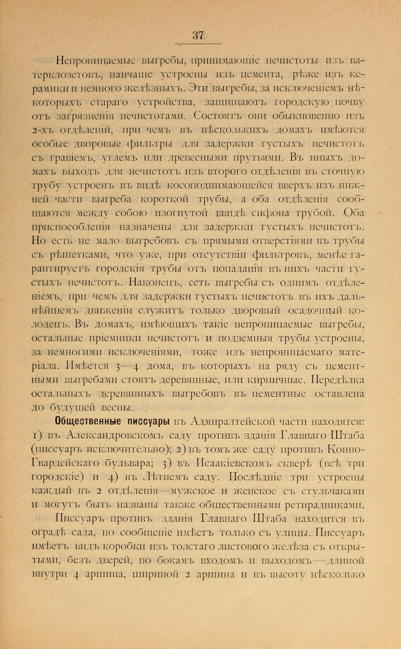 Непроницаемые выгребы; прншгиаюште нечистоты изъ ваг гбрклозетовъ, папчашс устроены изъ цемента, рвже изъ ке- рамики и немного ще И.зпыхъ. Эти выгребы,за иск', почем исмъ п1,- которых'ь стараг© устройства, занппнаютъ городскую почва отъ загрязнешя нечистотами. Состоять они обыкновенно изъ 2-.\т, от.гЬ.темпГ|, при чемъ въ нъеко. тькпхъ домакъ имеются особые дворовые фильтры для задержки густыхъ нечистот ъ съ граьчемъ, углемъ пли древесными прутьями! Въ иныхъ . ю- ШШъ выхода для нечистот ь изъ второго отдвлешя въ сточную трубу устроенъ въ виде косопЬднимающейся вверхъ изъ ниж- ней части выгреба короткой трубы, а оба отдвлешя сооб- щаются между собою изогнутой вввдгв сифона трубой. Оба приемюсоб.темпя назначены для задержки густыхъ нечистотъ. Но есть не .мало выгребовъ съ прямыми отверстиями въ трубы съ ртзшеткамп, что уже, при отсутствия фильтровъ, мёнЬе га- рант пруетъ городешя трубы отъ попадания въ нихъ части гу- стыхъ нечистотъ. Наконецъ, есть выгребы съ однимъ отдвле- шёмъ, при че.мъ для задержки густыхъ нечистотъ въ пхъ даль- нъйшемъ движенш служить только дворовый осадочный ко- лодецъ. Въ до.махъ, имтчощпхъ таще непроницаемые выгребы, остальные приемники нечистотъ и подземныя трубы устроены, за немногими пск.тючешямп, тоже изъ непроннцаемаго мате- риала. Имеется з—4 Дома, въ которыхъ на ряду съ цемент- ными выгребами стоять деревянные, или кирпичные. Переделка остальныхъ деревянныхъ выгребовъ въ цементные оставлена до будущей весны. Общественные писсуары въ Адмиралтейской части находятся: г) въ А.тександровскомъ саду протпвъ здашя Г.тавнаго Штаба (ппссуаръ исключительно); 2) въ томъ же саду протпвъ Копно- Гвардспскаго бульвара; з) въ Иеаакиевскомъ скверЬ (вев три городе к1е) и 4) въ Лгвшемъ саду. Последние три устроены каждый въ а отдълсшя—мужское и женское съ стульчаками и могутъ быть названы также общественными ретирадниками. Ппссуаръ проттпгь здашя Главнаго Штаба находится въ оградЬ сала, но сообщеше имъетъ только съ улицы. Ппссуаръ имъетъ видъ коробки изъ толстаго листового желъза ст. от кры- тыми, безъ дверей, по бокамъ входомъ и выходомъ- -длиной внутри 4 аршина, шириной 2 аршина и въ высоту несколько