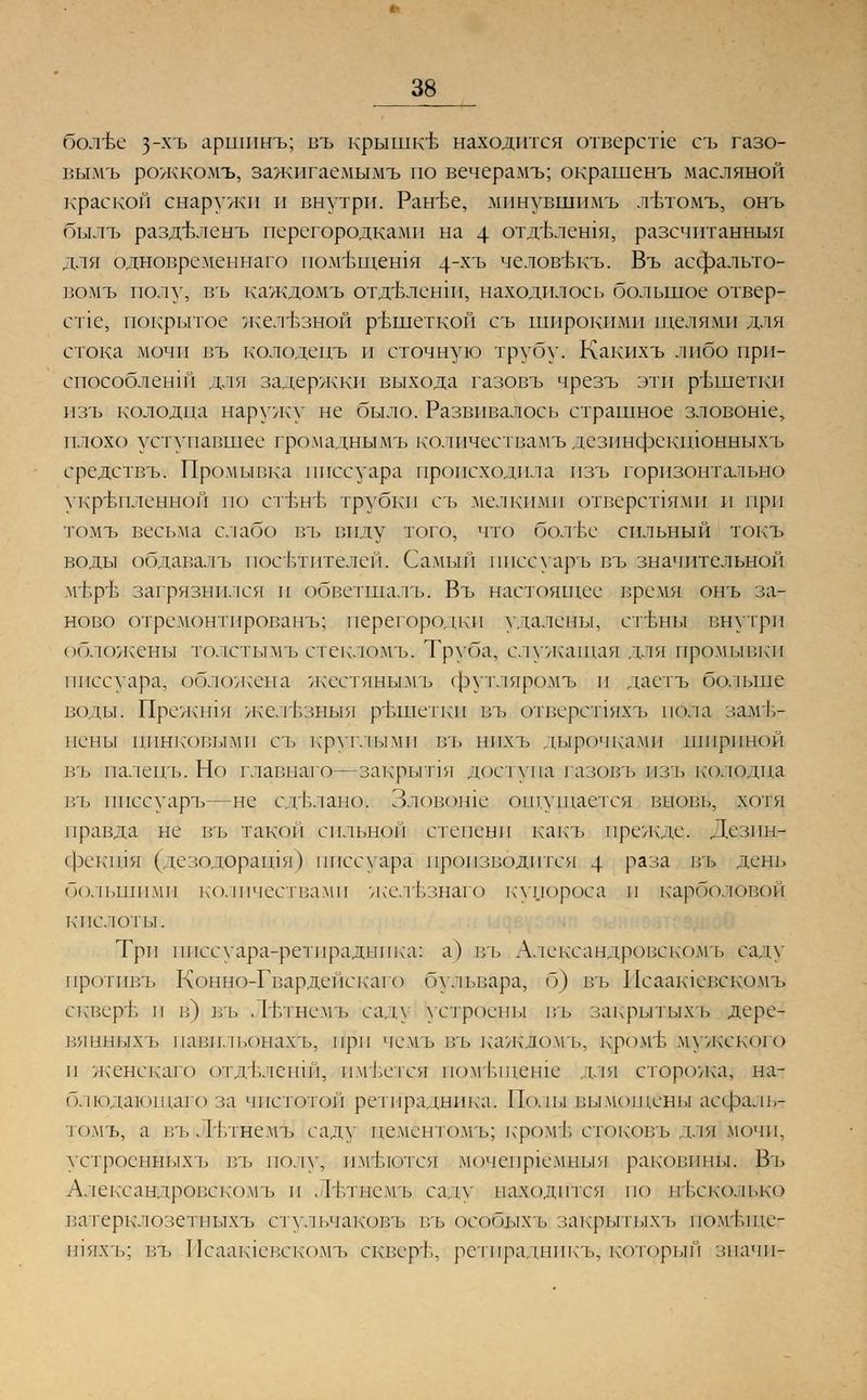 38_ бол-ве з_хъ аршпнъ; въ крышке находится отверстие съ газо- вымъ рожкомъ, зажигаемымъ по вечерамъ; окрашенъ масляной краской снаружи и внутри. Ран-ье, мпнувшимъ лътомъ, онъ былъ раздьленъ перегородками на 4 отдЬлешя, разечитанныя для одновременнаго пом'Ьщешя 4~хъ человйкъ. Въ асфальто- вомъ полу, въ каждомъ отдвленш, находилось большое отвер- стие, покрытое железной ръшеткой съ широкими щелями для стока мочи въ колодецъ и сточную трубу. Какихъ либо прп- епособленш для задержки выхода газовъ чрезъ эти ръшеткп нзъ колодца наружу не было. Развивалось страшное зловоше, плохо уступавшее громаднымъ колпчествамъ дезинфскшонныхъ средствъ. Промывка писсуара происходила пзъ горизонтально укрепленной по стене трубки съ мелкими отверспями и при томъ весьма слабо въ виду того, что болте сильный токъ воды обдавалъ посетителей. Самый писсуаръ въ значительной м'Ьр'Ь загрязнился и обветшалъ. Въ настоящее время онъ на- ново отрсмонтпрованъ; перегородки удалены, стены внутри обложены толстымъ стекломъ. Труба, служащая для промывки писсуара, обложена жестянымъ футляром!» п даетъ больше воды: Прежшя желт.зныя решетки въ отверстдяхъ пола заме- нены цинковыми съ круглыми въ нпхъ дырочками шириной въ палецъ. Но главыаго—закрытая доступа газовъ пзъ колодца въ писсуаръ—не с/гЬлано. Зловоше ощущается вновь, хотя правда не въ такой сильной степени какъ прежде. Дезпн- фекшя (дезодоращя) писсуара производится 4 раза вть день большими количествами желъзнаго купороса и карболовой кислоты. Три писсуара-ретирадаика: а) въ Александровскомъ саду прогпвъ Конно-Гварденскаго бульвара, б) въ Исаашевскомъ скверь п в) въ Лътнемъ саду устроены въ закрытыхъ дере- вянныхъ павпльонахъ, при чемь въ каждомъ, кромъ мужского и женскаго отдъленш, имеется помъщенш для сторожа^ нал блюдающаго за чистотой ретпраднпка. Полы вымощены асфальт томъ, а въ .Плнемъ саду цементомъ; кром&стоковъ для1мочи, устроенныхъ въ полу, пмъются мочепрк'мныя раковины. Въ Александровскомъ и , Нл нем ь саду находится по несколько ватерклозетных!) стулыгаковъ въ особыхъ закрытыхъ помт.шс- гпях'ь; въ Исааадевскомъ скверЬ, ретирадникъ, который зпачп-