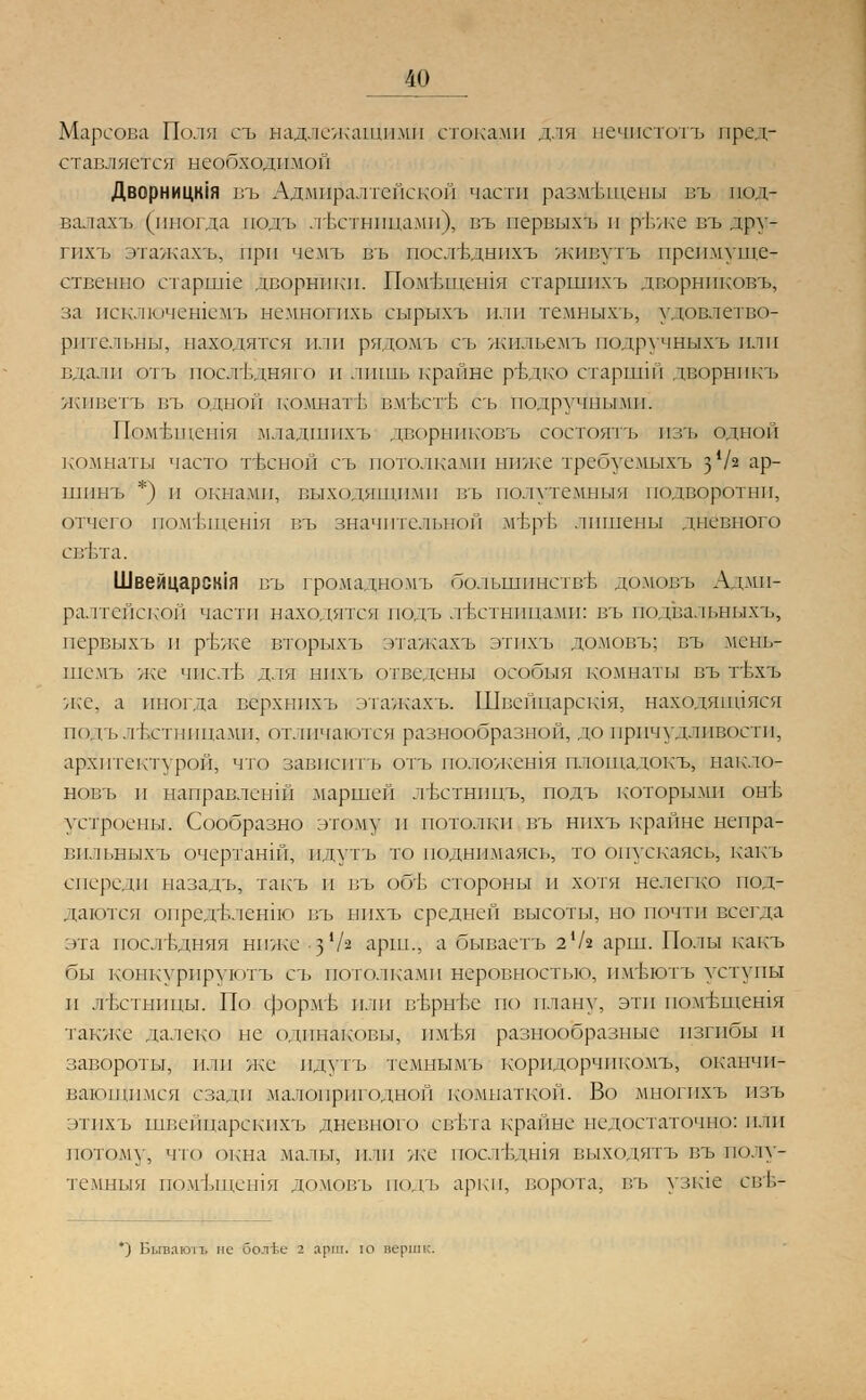 Марсова Поля съ надлежащими стоками для нечистотъ пред- ставляется необходимой Дворнищия въ Адмиралтейской части размещены въ под- валахъ (иногда подъ лъстпппамп), въ шервыхЫ и ртзже въ дру- гпхъ этажахъ, при чемъ въ послъдыпхъ живутъ преимуще-г ствеыво старшие дворники. Помтлпешя етаршихъ дворниковъ, за исключешемъ нсмногпхь сырыхъ пли темныхъ, удовлетво- рительны, находятся или рядомъ съ жияьемъ подручныхъ пли вдали отъ послъдняго и лишь крайне рътгко старшш дворникъ живеть въ одной комнат!:, вмъсгЬ съ подручными. Помтлпешя младшпхъ дворниковъ состоятъ изъ одной комнаты часто тЬсной съ потолками ниже требуемыхъ з */2 ар- шинъ *) и окнами, выходящими въ полутемный подворотни, отчего помтлпешя въ значительной мт.рт. лишены дневного свБта. Швейцаршя въ громадномъ болышшетвъ домовъ Адми- ралтейской части находятся подъ лестницами: въ подвальныхъ, первых!) и ръже вторыхъ этажах» этпхъ домовъ; въ мень- шемъ же числъ для нпхъ отведены оообыя комнаты въ гЬхъ же, а иногда верхнихъ этажахъ. Швейпарсшя, находяийяся подъ лъхтницами, отличаются разнообразной, до причудливости, архитектурой, что зависите отъ положешя площадокъ, накло- новъ и направлеыш .маршей лЬстнпцъ, подъ которыми онв устроены. Сообразно этому и потолки въ нпхъ крайне непра- вильныхъ очертанш, пдутъ то поднимаясь, то опускаясь; какъ спереди иазадъ, такъ и въ об'Ь стороны и хотя нелегко под- даются определенно въ нпхъ средней высоты, но почти всегда эта последняя ниже -з'/а арш., а бываетъ 2'/г арш. Полы какъ бы конкурируют» съ потолками неровностью, имБЮТЪ уступы и лестницы. По формЬ или в'Ьрвг&е по плану, эти помТэщен1Я также далеко не одинаковы, пм1зя разнообразные изгибы и завороты, или же пдутъ темпымъ коридорчикомЪ, оканчи- вающимся сзади малопригодной комнаткой. Во многихъ нзъ этпхъ швейцарекпхъ дневного евтл а краппе недостаточно: пли потому, что окна малы, или же пос.тЬдшя выходятъ въ полу- темныя помъщешя домовъ подъ арки, ворота, въ узше свъ- *) Бьгваютъ не оолГе 2 арш. ю верш к.
