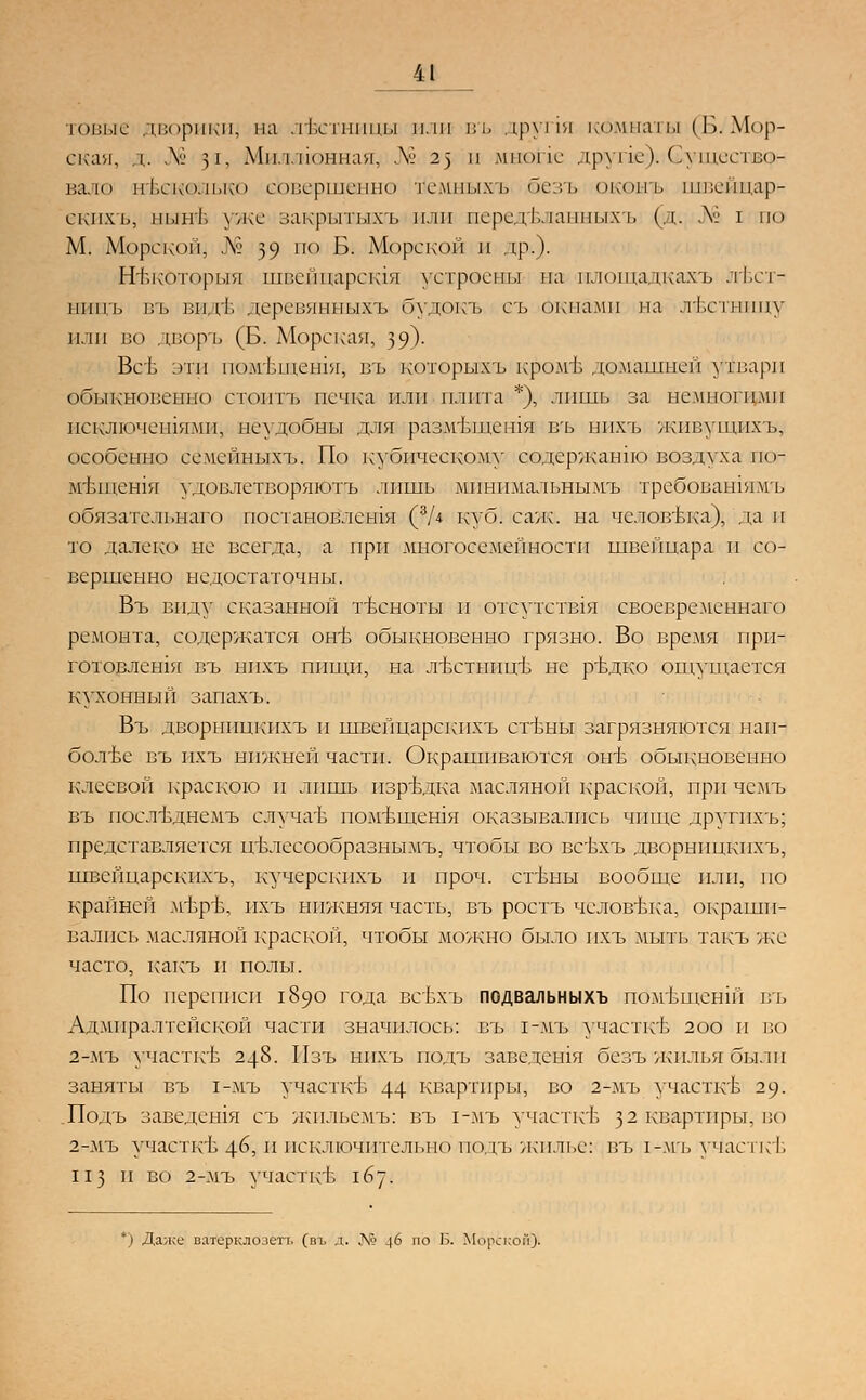 м товые . 1.п<»рик11, па лЬстшшы или въ друпя комнаты (Б.Мор- ская, д. № 31, Миллионная, ДО 2) и мыопе лр\ пе). (лтеп Щг вало и 1.ско.п.ко совершенно те.ипыхъ безъ оконъ швейщар- екихъ, пьпгЬ уже закрытыхъ пли псредЬ.ыпных ь (щ; .V' I по М. Морской, № 39 ио Б. Морской и др.). Нт.которыя швейцарсщя устроены па шющадкажъ лт.ст- ППП1» въ вид1. деревянныхъ будокъ еъ окнами па л&стшщу пли но дворъ (Б. Морская, 39)- Всб лтп помЬщешя, въ которьашъ'кром'Б домашней утвари обыкновенно стоить печка плп плита *), лишь за немногими исключешямп, неудобны для размтдиешя въ нпхъ жппупшхъ, особенно сёмейныхъ. По кубическому содержанно! воздухалпо- мтлпешя удовлетворяют^ лишь минимальными требовашямъ обязательнаго постановления (?/* куб. сале, на челов-вка), да и то далеко не всегда, а при многосемейности швейцара и со- вершенно недостаточны. Въ виду сказанной тъхноты и отсутствия своевременнаго ремонта, содержатся оьгв обыкновенно грязно. Во время прп- готовлешя въ нпхъ пищи, на лъттннцъ не рВдко ощущается кухонный запахъ. Въ дворницкихъ и швейцарскихъ сгвны загрязняются наи- более въ пхъ нижней части. Окрашиваются оггв обв1Кновенно клеевой краскою и лишь изредка масляной краской, при чемъ въ посд-вднемъ случа'Ь пом-Ьщешя оказывались чище другихъ; представляется цвлесообразиымъ, чтобы во вевхъ дворницкихъ, швейцарскихъ, кучерекпхъ и проч. сгвны вообще плп, по крайней мър'Ь, пхъ нижняя часть, въ ростъ человека, окраши- вались масляной краской, чтобы можно было пхъ мыть такъ же часто, какъ и полы. По переписи 1890 года всЬхъ подвальныхъ пОмвщенш въ Адмиралтейской части значилось: въ 1-мъ участки 2оо и по 2-мъ участке 248. Пзъ нпхъ подъ заведешя безъ жилья были заняты въ 1-мъ участке 44 квартиры, во 2-мъ участке 29. .Подъ заведешя съ жпльемъ: въ 1-мъ участкв з2 квартиры, во 2-мъ учаспгЬ 46, и исключительно подъ жилье: въ 1-мъ участь I. ИЗ и во 2-мъ участкЬ 167. *) Даже ватерклозегь (въ д. Л* 46 по Б. Морской).