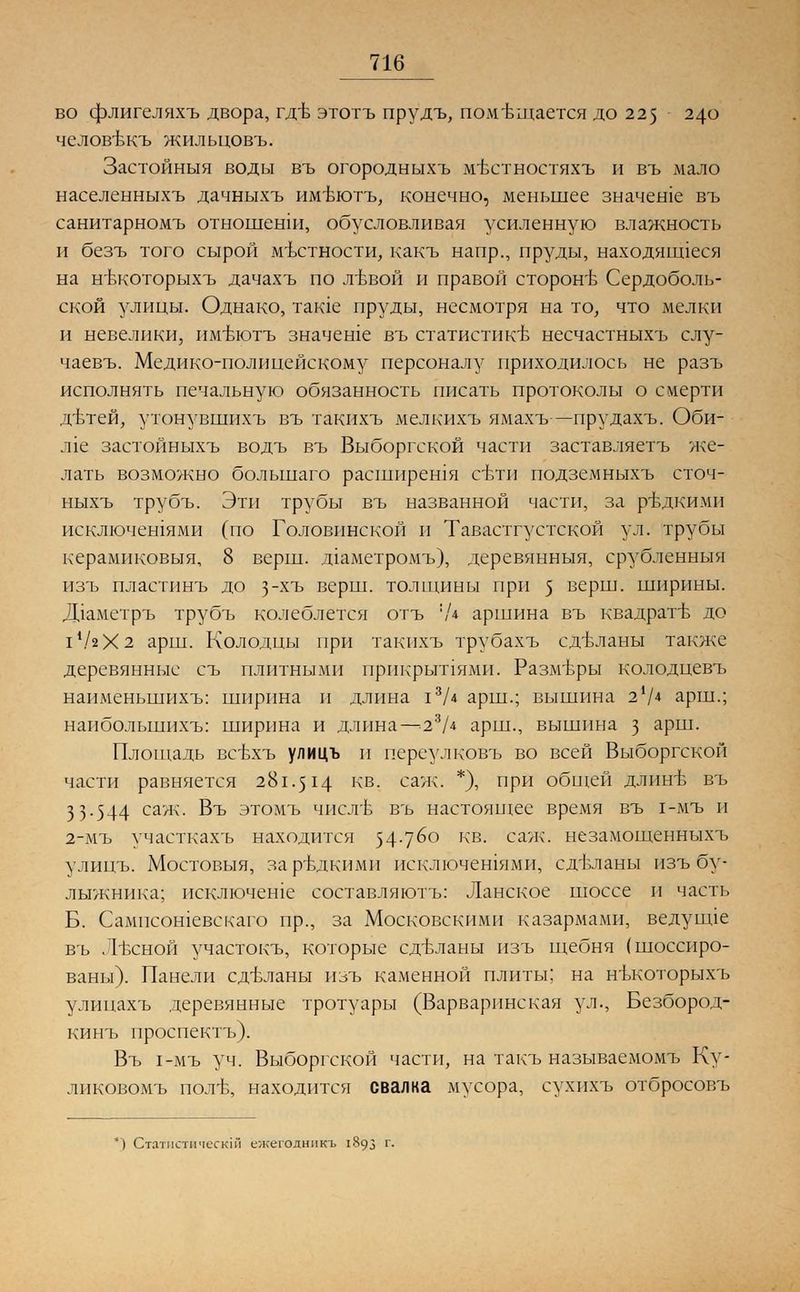 во флигеляхъ двора, гдБ этотъ прудъ, помещается до 225 240 человтжъ жилыдовъ. Застойный воды въ огородныхъ мъттностяхъ и въ мало населенныхъ дачныхъ им-вютъ, конечно, меньшее значеше въ санитарномъ отношенш, обусловливая усиленную влажность и безъ того сырой местности, какъ напр., пруды, находящееся на нтэкоторыхъ дачахъ по лъъой и правой сторон'Ь Сердоболь- ской улицы. Однако, таше пруды, несмотря на то, что мелки и невелики, имт^готъ значеше въ статистике несчастныхъ слу- чаевъ. Медико-полицейскому персоналу приходилось не разъ исполнять печальную обязанность писать протоколы о смерти дьтей, утонувшихъ въ такихъ мелкихъ ямахъ—прудахъ. Оби- л1е застойныхъ водъ въ Выборгской части заставляетъ же- лать возможно большаго расширешя сети подземныхъ сточ- ныхъ трубъ. Эти трубы въ названной части, за редкими исключешями (по Головинской и Тавастгустской ул. трубы керамиковыя, 8 верш, дгаметромъ), деревянныя, срубленныя изъ пластинъ до з~хъ верш, толщины при 5 верш, ширины. Д1аметръ трубъ колеблется отъ '/* аршина въ квадрате до 11/гХ2 арш. Колодцы при такихъ трубахъ сделаны также деревянные съ плитными прикрыпями. Размеры колодцевъ наименьшихъ: ширина и длина 13Д арш.; вышина 21/4 арш.; наибольшихъ: ширина и длина—-23/* арш., вышина з арш. Площадь всЬхъ улицъ и переулковъ во всей Выборгской части равняется 281.514 кв. саж. *), при общей длинЬ въ 3 3-544 саж- Въ этомъ чисть въ настоящее время въ 1-мъ и 2-мъ участкахъ находится 54-76° кв. саж. незамощенныхъ улицъ. Мостовыя, заръдкими исключешями, сделаны изъ бу- лыжника; псключеше составляютъ: Ланское шоссе и часть Б. Сампсошевскаго пр., за Московскими казармами, ведушде въ Л-ьсной участокъ, которые сделаны изъ щебня (шоссиро- ваны). Панели сделаны изъ каменной плиты; на нъкоторыхъ улицахъ деревянные тротуары (Варварпнская ул., Безбород- кинъ проспектъ). Въ 1-мъ уч. Выборгской части, на такъ называемомъ Ку- ликовомъ полъ\ находится свалка мусора, сухихъ отбросовъ *) Статистически] ежегодннкъ 1893 г.