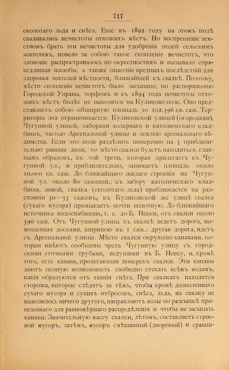 сколотаго льда и снъта. Еще въ 1892 году на этомъ пол'Ь сваливались нечистоты отхожихъ м-Ьстъ. Но воспрещеше зем- ствомъ брать эти нечистоты для удобрения полей сельскимъ ясителямъ, повело за собою такое скоплен.е нечистотъ, что зловоше распространялось по окрсстностямъ и вызывало спра- ведливыя жалобы, а также опасение вредныхъ послъ\дствш для здоровья жителей местности, ближайшей къ свалке. Поэтому, мъхто скоплешя нечистотъ было засыпано, по распоряжение Городской Управы, торфомъ и съ 1894 года нечистоты отхо- жихъ м-Ьстъ бол-ве не вывозятся на Куликово поле. Оно пред- ставляетъ собою обширную площадь до 102.396 кв. саж. Тер- ритория эта ограничивается: Куликовской улицей (огородами), Чугунной улицей, заборахМИ холернаго и католическаго клад- бищъ, частью Арсенальной улицы и землею арсенальнаго ве- домства. Если это поле разделить поперечно на з приблизи- тельно равныя доли, то мътто свалки будетъ находиться, глав- нымъ образомъ, въ той трети, которая прилегаетъ къ Чу- гунной ул., и приблизительно, занимаетъ площадь около ю.ооо кв. саж. До ближайшаго жилаго строешя на Чугун- ной ул. около 8о саженей.; къ забору католическаго клад- бища, зимой, свалка (сколотаго льда) приближается на раз- стоянш зо—35 саженъ, къ Куликовской же улицв свалка (сухаго мусора) прпмыкаетъ почти вплотную. До ближайшаго источника водоснабжешя. т. е. до Б. Невки, отъ свалки около 590 саж. Отъ Чугунной улицы къ свалке ведетъ дорога, вы- мощенная досками, шириною въ I саж.; другая дорога, идетъ съ Арсенальной улицы. МЬсто свалки окружено канавами, ко- торыя имъютъ сообщеше чрезъ Чугунную улицу съ город- скими сточными трубами, ведущими въ Б. Невку, и, кромъ- того, есть канава, пролегающая поперекъ свалки. Эти канавы даютъ полную возможность свободно стекать всЬмъ водамъ, кащя образуются отъ таяшя снъта. При свалкахъ находятся сторожа, которые слъ\дятъ за т-вмъ, чтобы кромЬ дозволеннаго сухаго мусора и сухихъ отбросовъ, снъга, льда, на свалку не вывозилось ничего другого, направляютъ возы по разсыпкт> при- везеннаго для равномтфнаго распределения и чтобы не засыпать канавы. Значительную массу свалки, л-втомъ, составляетъ строе- вой мусоръ, загЬмъ, мусоръ смешанный (дворовый) и сравни-