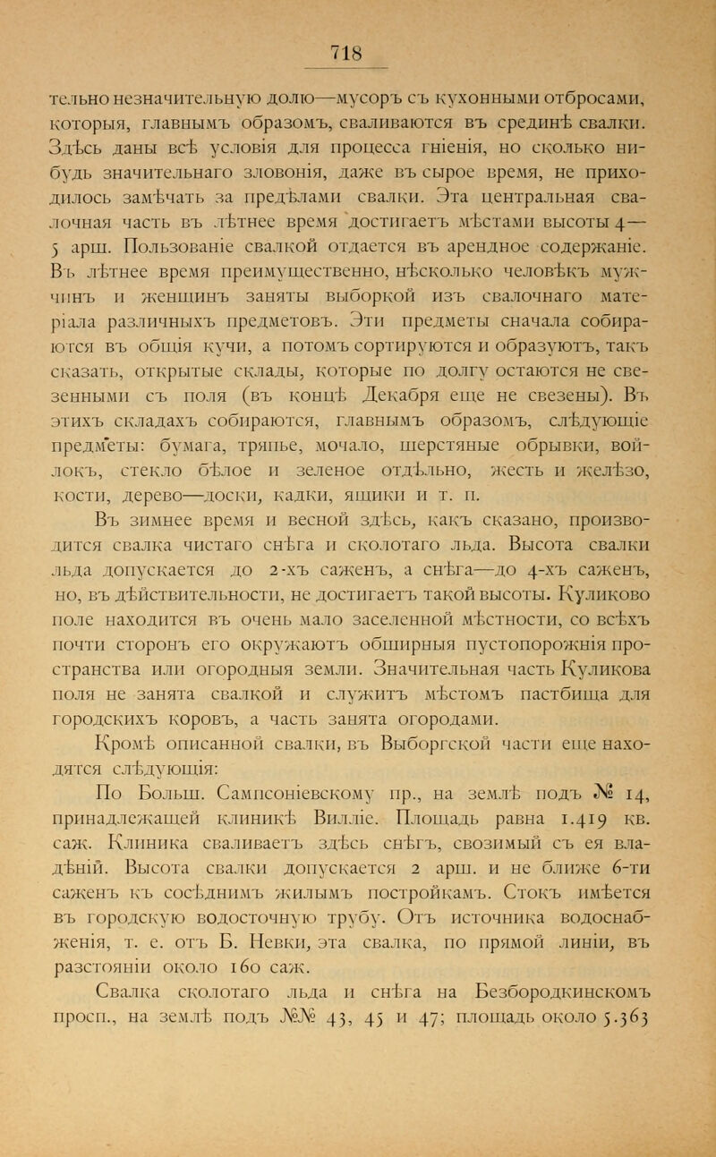 тельно незначительную долю—мусоръ съ кухонными отбросами, которыя, главнымъ образомъ, сваливаются въ средине свалки. Здъсь даны всъ услов1я для процесса гшешя, но сколько ни- будь значительнаго зловошя, даже въ сырое время, не прихо- дилось замечать за пределами свалки. Эта центральная сва- лочная часть въ лътнее время достигаетъ местами высоты 4— 5 арш. Пользоваше свалкой отдается въ арендное содержате. В'ь лътнее время преимущественно, несколько человъжъ муж- чпнъ п женшинъ заняты выборкой изъ свалочнаго мате- р1ала различныхъ предметовъ. Эти предметы сначала собира- ются въ обшдя кучи, а потомъ сортируются и образуютъ, такъ сказать, открытые склады, которые по долгу остаются не све- зенными съ поля (въ концЬ Декабря еще не свезены). Въ этихъ складахъ собираются, главнымъ образомъ, слълуюнце предметы: бумага, тряпье, мочало, шерстяные обрывки, вой- локъ, стекло бъ\яое и зеленое отдельно, жесть и железо, кости, дерево—доски, кадки, ящики и т. п. Въ зимнее время и весной здъть, какъ сказано, произво- дится свалка чистаго снъта и сколотаго льда. Высота свалки льда допускается до 2-хъ сажень, а снъта—до 4хъ саженъ, но, въ действительности, не достигаетъ такой высоты. Куликово поле находится въ очень мало заселенной местности, со всвхъ почти сторонъ его окружаютъ обширный пустопорожшя про- странства пли огородныя земли. Значительная часть Куликова поля не занята свалкой и служить мъхтомъ пастбища для городскихъ коровъ, а часть занята огородами. Кромъ описанной свалки, въ Выборгской части еще нахо- дятся сл-вдуюгщя: По Больш. Сампсошевскому пр., на земль- подъ № 14, принадлежащей клинике Вшше. Площадь равна 1.419 кв- саж. Клиника сваливаетъ здъть снътъ, свозимый съ ея вла- дътпй. Высота свалки допускается 2 арш. и не ближе 6-ти саженъ къ сосъднимъ жилымъ постройкамъ. Стокъ имеется въ городскую водосточную трубу. Отъ источника водоснаб- жен!я, т. е. отъ Б. Невки, эта свалка, по прямой линш, въ разстоянш около \6о саж. Свалка сколотаго льда и снъта на Безбородкинскомъ просп., на землБ подъ №№ 43' 45 и 47^ площадь около 5-3^3