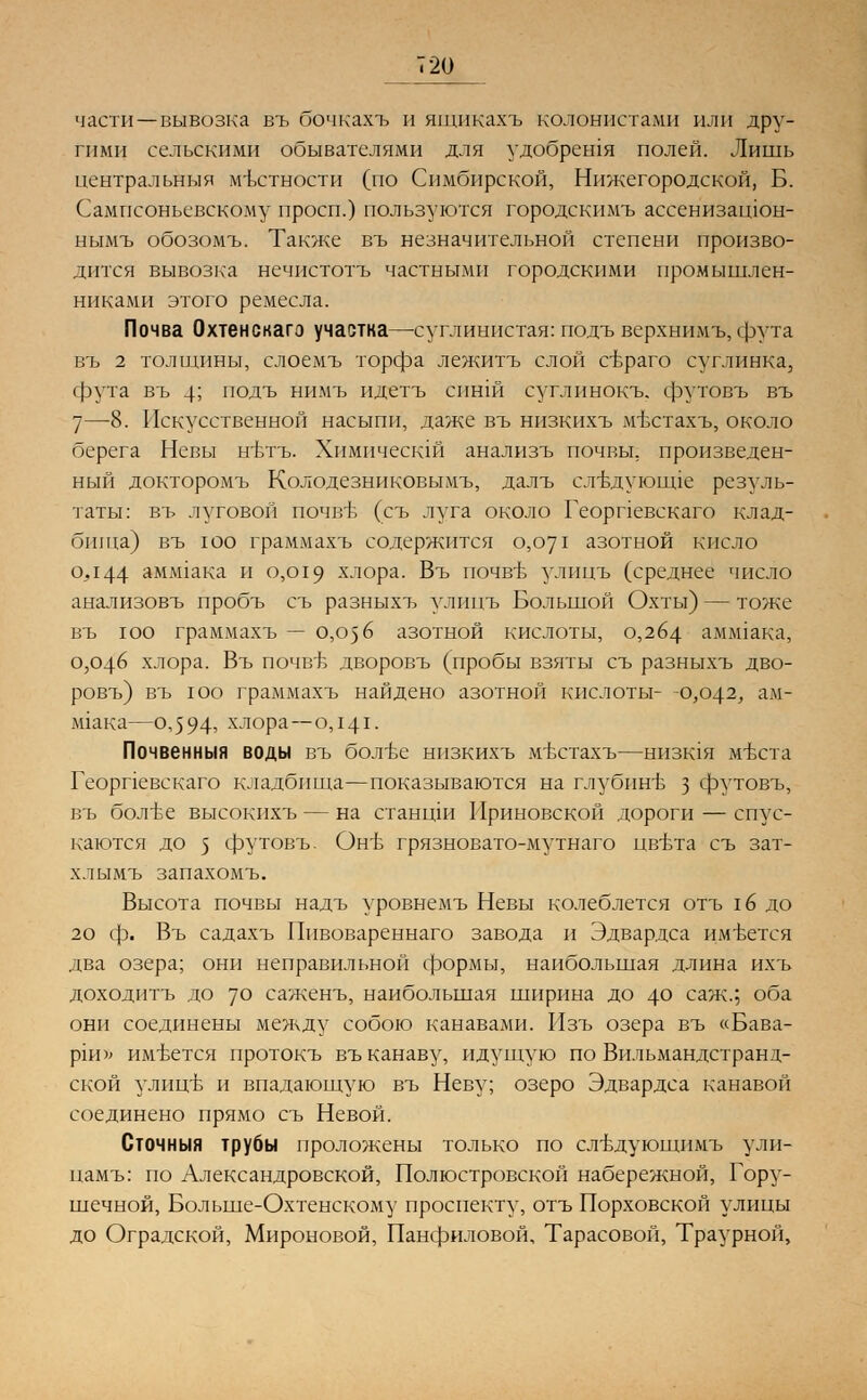 части—вывозка въ бочкахъ и ящикахъ колонистами или дру- гими сельскими обывателями для удобрешя полей. Лишь центральный местности (по Симбирской, Нижегородской, Б. Сампсоньсвскому просп.) пользуются городскимъ ассенизашон- нымъ обозомъ. Также въ незначительной степени произво- дится вывозка нечистотъ частными городскими промышлен- никами этого ремесла. Почва Охтенскаго участка—суглинистая: подъ верхнимъ, фута въ 2 толщины, слоемъ торфа лежитъ слой сьраго суглинка, фута въ 4; подъ нимъ идетъ синш суглинокъ. футовъ въ 7—8. Искусственной насыпи, даже въ низкихъ мъхтахъ, около берега Невы нвтъ. Химичесшй анализъ почвы, произведен- ный докторомъ Колодезниковымъ, далъ слъ\дуюшде резуль- таты: въ луговой почвъ1 (съ луга около Георпевскаго клад- бища) въ юо граммахъ содержится 0,071 азотной кисло 0,144 ампака и 0,019 хлора. Въ почв-ь улпцъ (среднее число анализовъ пробъ съ разныхъ улппъ Большой Охты) — тоже въ юо граммахъ — 0,056 азотной кислоты, 0,264 ааопака, 0,046 хлора. Въ почвТэ дворовъ (пробы взяты съ разныхъ дво- ровъ) въ юо граммахъ найдено азотной кислоты- -0,042, ам- М1ака—0,594^ хлора—0,141. Почвенныя воды въ болъе низкихъ мъттахъ—низшя мъхта Георпевскаго кладбища—показываются на глубинлз з футовъ, въ бол-ве высокихъ — на станцш Ириновской дороги — спус- каются до 5 футовъ. ОнБ грязновато-мутнаго цвъта съ зат- хлымъ запахомъ. Высота почвы надъ уровнемъ Невы колеблется отъ гв до 20 ф. Въ садахъ Пивовареннаго завода и Эдвардса имеется два озера; они неправильной формы, наибольшая длина ихъ доходить до 70 саженъ, наибольшая ширина до 4° саж.; оба они соединены между собою канавами. Изъ озера въ «Бава- рш>; им-вется протокъ въ канаву, идущую по Вильмандстранд- ской улиц'Б и впадающую въ Неву; озеро Эдвардса канавой соединено прямо съ Невой. Сточныя трубы проложены только по ствдующимъ ули- цамъ: по Александровской, Полюстровской набережной, Гору- шечной, Больше-Охтенскому проспекту, отъ Порховской улицы до Оградской, Мироновой, Панфиловой, Тарасовой, Траурной,