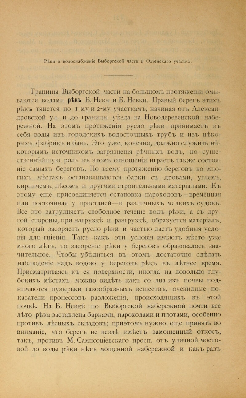 Р1,кп м водоснабжеше Выборгской части и Охтенскаго участка. Границы Выборгской части на болыномъ протяженш омы- ваются водами рЪкъ Б. Невы и Б. Невки. Правый берегъ этихъ ръжъ тянется по 1-му и 2-му участкамъ, начиная отъ Алексан- дровской ул. и до границы увзда на Новодеревенской набе- режной. На этомъ протяженш русло ртжи принимаетъ въ себя водв1 изъ городскихъ водосточныхъ трубъ и изъ нъжо- рыхъ фабрикъ и бань. Это уже, конечно, должно служить нт>- которымъ псточникомъ загрязнешя рвчныхъ водъ, но суще- ственнейшую роль въ этомъ отношении играетъ также состои- те самыхъ береговъ. По всему протяженш береговъ во мыо- гихъ мБстахъ останавливаются барки съ дровами, углемъ, кпрпичемъ, лъхомъ и другими строительными материалами. Къ этому еще присоединяется остановка пароходовъ -временная или постоянная у пристаней—и различныхъ мелкихъ судовъ. Все это затрудняетъ свободное течете водъ ртжи, а съ дру- гой стороны, при нагрузк'Б и разгрузке, образуется матер1алъ, который засоряетъ русло ртжи и частью даетъ удобныя уело- В1Я для гшешя. Такъ какъ эти услов1я им'вютъ мъхто уже много л'Ьтъ, то засореше ртжи у береговъ образовалось зна- чительное. Чтобы убедиться въ этомъ достаточно сделать наблюдете надъ водою у береговъ ртжъ въ летнее время. Присматриваясь къ ея поверхности, иногда на довольно глу- бокихъ мъстахъ можно видеть какъ со дна изъ почвы под- нимаются пузырьки газообразныхъ веществъ, очевидные по- казатели процессовъ разложения, нроисходящихъ въ этой почвъч На Б. НевкВ по Выборгской набережной почти все лъто ртжа заставлена барками, пароходами и плотами, особенно противъ лъхныхъ складовъ; приэтомъ нужно еще принять во внимате, что берегъ не вездв им'ветъ замощенный откосъ, такъ, противъ М. Сампсотевскаго просп. отъ уличной мосто- вой до воды ртжи нъдъ мощенной набережной и какъ разъ