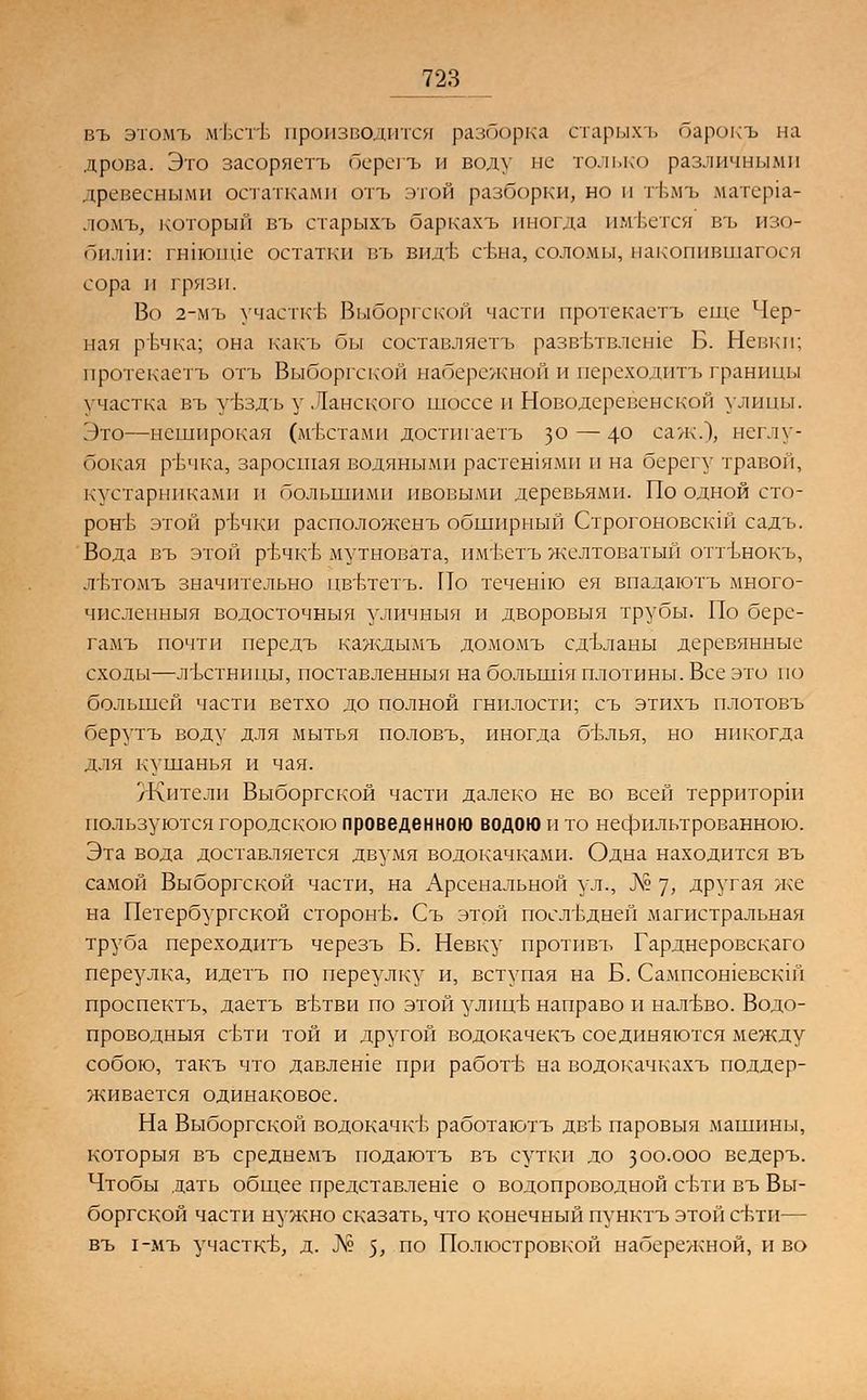 въ этомъ м'бстб производится разборка старыхъ барокъ на дрова. Это засоряетъ берегъ и воду не только различными древесными остатками отъ этой разборки, но и гбмъ матер1а- ломъ, который въ старыхъ баркахъ иногда имеется въ изо- билии гнпоппе остатки въ впдт> свна, соломы, накопившегося сора и грязи. Во 2-мъ участкъ1 Выборгской части протекаетъ еще Чер- пая рт.чка; она какъ бы составляетъ развътвлеше Б. Невки; протекаетъ отъ Выборгской набережной и переходитъ границы участка въ уъздъ у Ланского шоссе и Новодеревенской улицы. Это—неширокая (местами достигаетъ з° — 4° саж.), неглу- бокая рЬчка, заросшая водяными растешямп и на берегу травой, кустарниками и большими ивовыми деревьями. По одной сто- роне этой ртэчки расположенъ обширный Строгоновскш садъ. Вода въ этой р-вчкъ- мутновата, им'Ьстъ желтоватый оттънокъ, Л'Ьтомъ значительно пвъдетъ. По течендю ея впадаютъ много- численныя водосточныя уличныя и дворовыя трубы. По бере- гамъ почти передъ каждымъ домомъ едъланы деревянные сходы—лъстницы, поставленныя на болышя плотины. Все это по большей части ветхо до полной гнилости; съ этихъ плотовъ берутъ воду для мытья половъ, иногда бъчлья, но никогда для кушанья и чая. /Кители Выборгской части далеко не во всей территорш пользуются городскою проведенною водою и то нефильтрованного. Эта вода доставляется двумя водокачками. Одна находится въ самой Выборгской части, на Арсенальной ул., Л? 7> другая же на Петербургской сторонЬ. Съ этой последней магистральная труба переходитъ черезъ Б. Невку протпвъ Гарднеровскаго переулка, идетъ по переулку и, вступая на Б. Сампсошевскш проспектъ, даетъ вътви по этой улицЬ направо и налъъо. Водо- проводныя сбти той и другой водокачекъ соединяются между собою, такъ что давлеше при работе на водокачкахъ поддер- живается одинаковое. На Выборгской водокачкъ- работаютъ дв1з паровыя машины, которыя въ среднемъ подаютъ въ сутки до 300.000 ведеръ. Чтобы дать общее представлеше о водопроводной сьти въ Вы- боргской части нужно сказать, что конечный пунктъ этой сЬти— въ 1-мъ участке, д. № $, по Полюстровкой набережной, и во