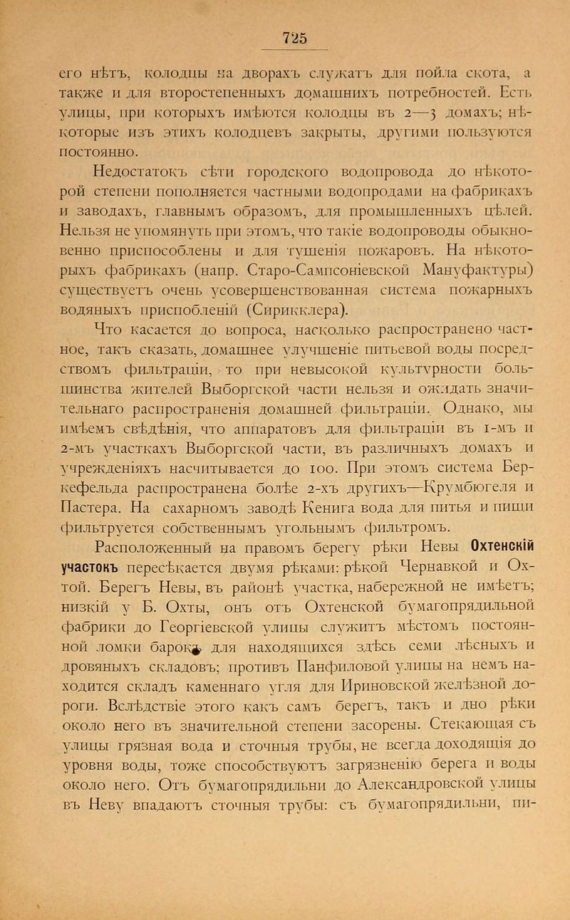 его нъдъ, колодцы на дворахъ служатъ для пойла скота, а также и для второстепенных!, домашнихъ потребностей. Есть улицы, при которыхъ имеются колодцы въ 2—з домахъ; не- которые изъ этихъ колодцевъ закрыты, другими пользуются постоянно. Недостаток!. сети городского водопровода до некото- рой степени пополняется частными водопродами на фабрикахъ и заводахъ, главнымъ образомъ, для нромышленныхъ щвлей. Нельзя не упомянуть при этомъ, что такте водопроводы обыкно- венно приспособлены и для гушегпя пожаровъ. На нвкото- рыхъ фабрикахъ (напр. Старо-Сампсошевскои Мануфактуры) существуетъ очень усовершенствованная система пожарныхъ водяныхъ прпепобленш (Сприкклера). Что касается до вопроса, насколько распространено част- ное, такъ сказать, домашнее улучшеше питьевой воды посред- ствомъ фильтрации, то при невысокой культурности боль- шинства жителей Выборгской части нельзя и ожидать значи- тельнаго распространешя домашней фильтраши. Однако, мы пмъемъ св-вдътпя, что аппаратовъ для фильтраши въ 1-мъ и 2-мъ участкахъ Выборгской части, въ различныхъ домахъ и учреждешяхъ насчитывается до юо. При этомъ система Бер- кефельда распространена бол-ве 2-хъ другихъ—Крумбюгеля и Пастера. На сахарномъ заводв Кенига вода для питья и пиши фильтруется собственнымъ угольнымъ фильтромъ. Расположенный на правомъ берегу ръки Невы Охтенскш участокъ перестилается двумя ртжами: ръкой Чернавкой и Ох- той. Берегъ Неввк въ районъ- участка, набережной не имЬетъ; НИЗК1Й у Б. Охты, онъ отъ Охтенской бумагопрядильной фабрики до Георпевской улицы служитъ мъттомъ постоян- ной ломки барокф для находящихся здвсь семи лъхныхъ и дровяныхъ складовъ; противъ Панфиловой улицы на немъ на- ходится складъ каменнаго угля для Приновской железной до- роги. Всл-вдств1е этого какъ самъ берегъ, такъ и дно ртжи около него въ значительной степени засорены. Стекающая съ улицы грязная вода и сточныя трубы, не всегда доходянця до уровня воды, тоже способствуютъ загрязнение берега и воды около него. Отъ бумагопрядильни до Александровской улицы въ Неву впадаютъ сточныя трубы: съ бумагопрядильни, пи-