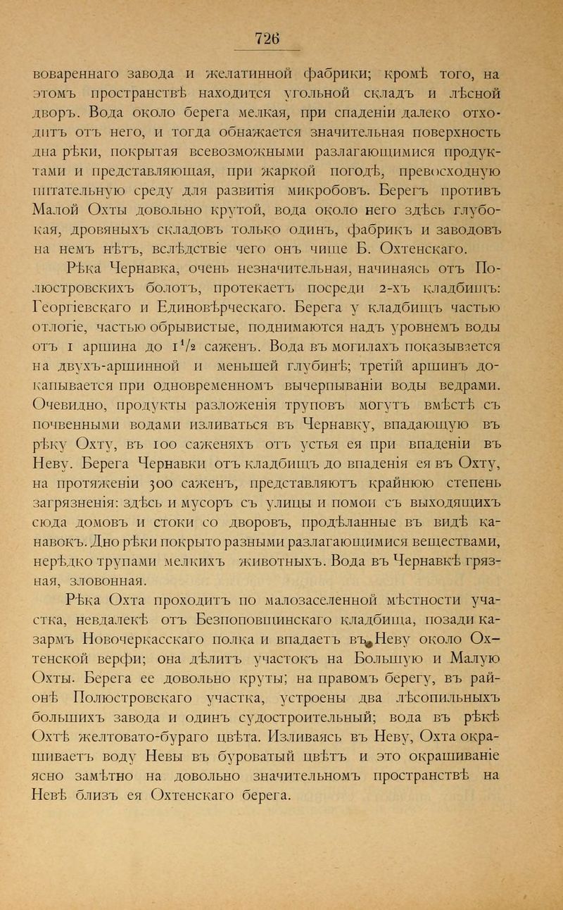 вовареннаго завода и желатинной фабрики; кроме того, на этомъ пространстве находится угольной складъ и лесной дворъ. Вода около берега мелкая, при спаденш далеко отхо- дптъ отъ него, и тогда обнажается значительная поверхность дна рТзКи, покрытая всевозможными разлагающимися продук- тами и представляющая, при жаркой погодб, превосходную питательную среду для развипя мнкробовъ. Берегъ противъ Малой Охты довольно крутой, вода около него здесь глубо- кая, дровяныхъ складовъ только одинъ, фабрикъ и заводовъ на немъ н-втъ, всл-вдств1е чего онъ чище Б. Охтенскаго. РЬка Чернавка, очень незначительная, начинаясь отъ По- люстровскихъ болотъ, протекаетъ посреди 2-хъ кладбищъ: Георпевскаго и Едпновърческаго. Берега у кладбищъ частью отлопе, частью обрывистые, поднимаются надъ уровнемъ воды отъ I аршина до I */з саженъ. Вода въ могилахъ показывается на двухъ-аршинной и меньшей глубине; третш аршпнъ до- капывается при одновременномъ вычерпыванш воды ведрами. Очевидно, продукты разложешя труповъ могутъ вместе съ почвенными водами изливаться въ Чернавку, впадающую въ ртжу Охту, въ юо саженяхъ отъ устья ея при впаденш въ Неву. Берега Чернавки отъ кладбищъ до впадешя ея въ Охту, на протяженш 300 саженъ, представляютъ крайнюю степень загрязнешя: здесь и мусоръ съ улицы и помои съ выходящихъ сюда домовъ и стоки со дворовъ, проделанные въ виде ка- навокъ. Дно реки покрыто разными разлагающимися веществами, нередко трупами мелкихъ животныхъ. Вода въ Чернавке гряз- ная, зловонная. Ръжа Охта проходитъ по малозаселенной местности уча- стка, невдалеке отъ Безпоповщинскаго кладбища, позади ка- зармъ Новочеркасскаго полка и впадаетъ вт^Неву около Ох- тенской верфи; она делитъ участокъ на Большую и Малую Охты. Берега ее довольно круты; на правомъ берегу, въ рай- оне Полюстровскаго участка, устроены два лесопильныхъ болыпихъ завода и одинъ судостроительный; вода въ реке Охте желтовато-бураго цвета. Изливаясь въ Неву, Охта окра- шпваетъ воду Невы въ буроватый цветъ и это окрашиваше ясно заметно на довольно значительномъ пространстве на Неве близъ ея Охтенскаго берега.
