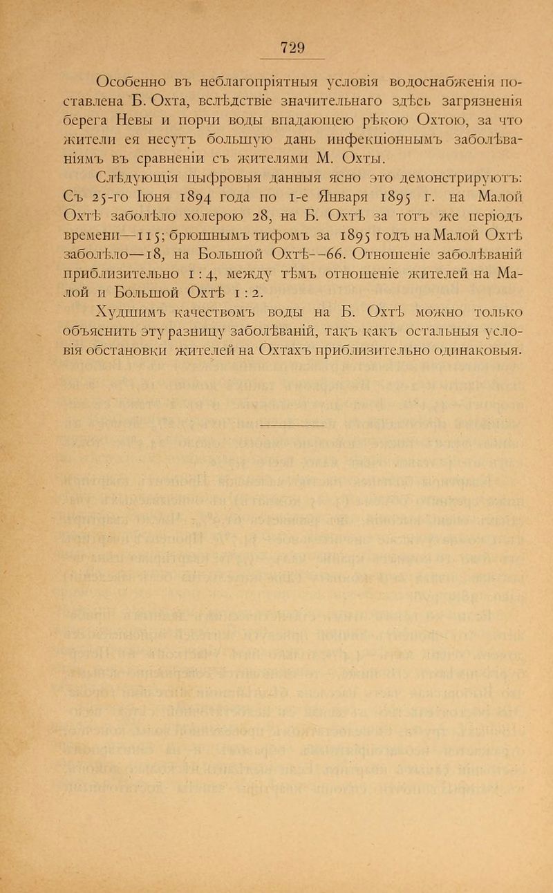Особенно въ неблагопрхятныя услов1Я водоснабжешя по- ставлена Б. Охта, всл1здств1е значительного здесь загрязнешя берега Невы и порчи поды впадающею ръкою Охтою, за что жители ея несутъ большую дань инфекшоныымъ заболъва- шямъ въ сравненш съ жителями М. Охты. Сл'вдуюиця цыфровыя данныя ясно это демонстрируютъ: Съ 25-го Ьоня 1894 года по 1-е Января 1895 г. на Малой ОхтЬ заболело холерою 28, на Б. Охтъ за тотъ же перюдъ времени—115; брюшнымъ тифомъ за 1895 годъ на Малой Охтъ- заболело—18, на Большой Охтъ--66. Отношеше забол'Бванш приблизительно I : 4, между гвмъ отношеше жителей на Ма- лой И БОЛЬШОЙ ОХГБ 1:2. Худшимъ качествомъ воды на Б. Охтъ можно только объяснить эту разницу заболъъанш, такъ какъ остальныя усло- В1Я обстановки жителей на Охтахъ приблизительно одинаковый.