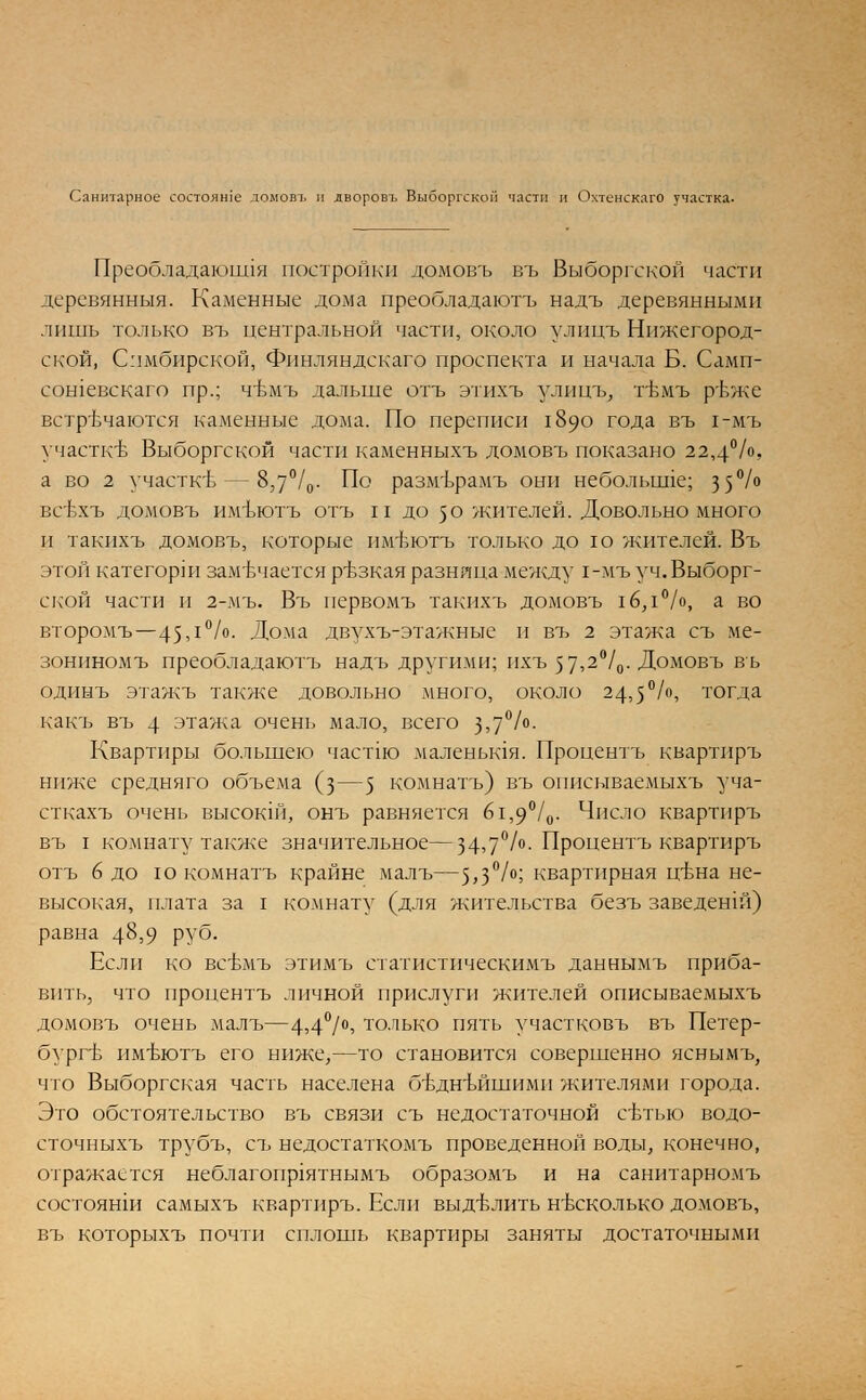 Санитарное состояше ломовъ и дворовъ Выборгском части и Охтенскаго участка. Преобладающая постройки домовъ въ Выборгской части деревянныя. Каменные дома преобладаютъ надъ деревянными лишь только въ центральной части, около улицъ Нижегород- ской, Симбирской, Финляндскаго проспекта и начала Б. Самп- сошевскаго пр.; чВмъ дальше отъ этихъ улицъ, гвмъ ръже встречаются каменные дома. По переписи 1890 года въ 1-мъ участке Выборгской части каменныхъ домовъ показано 22,4%. а во 2 участке — 8,7°/0- По размърамъ они неболыше; 3 5°/° всЬхъ домовъ имъютъ отъ и до 50 жителей. Довольно много и такихъ домовъ, которые имъютъ только дою жителей. Въ этой категорш замечается резкая разница между 1-мъ уч. Выборг- ской части и 2-мъ. Въ первомъ такихъ домовъ 1б,1°/о, а во второмъ—45,1°/о- Дома двухъ-этажные и въ 2 этажа съ ме- зониномъ преобладаютъ надъ другими; ихъ ^,2°/0. Домовъ въ одинъ этажъ также довольно много, около 24,5°/°, тогда какъ въ 4 этажа очень мало, всего 3>7°/°- Квартиры большею частда маленьшя. Процентъ квартиръ ниже средняго объе;ма (з—5 комнатъ) въ описываемыхъ уча- сткахъ очень высокш, онъ равняется б1,9°/0. Число квартиръ въ I комнату также значительное—34>7°/°- Процентъ квартиръ отъ 6 до ю комнатъ крайне малъ—5>3°/°; квартирная цТэНа не- высокая, плата за I комнату (для жительства безъ заведенш) равна 4§59 РУб- Если ко всбмъ этимъ статистическимъ даннымъ приба- вить, что пропентъ личной прислуги жителей описываемыхъ домовъ очень малъ—4э4°/°> только пять участковъ въ Петер- бурге имвютъ его ниже,—то становится совершенно яснымъ, что Выборгская часть населена бътшъйшими жителями города. Это обстоятельство въ связи съ недостаточной сетью водо- сточныхъ трубъ, съ недостаткомъ проведенной воды, конечно, отражается неблагопр1ятнымъ образомъ и на санитарномъ состоянш самыхъ квартиръ. Если выделить несколько домовъ, въ которыхъ почти сплошь квартиры заняты достаточными