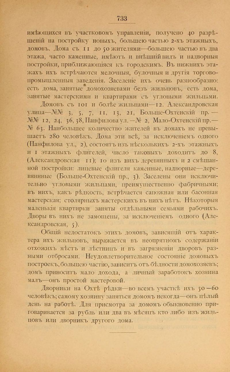 имеющихся въ участковомъ управленш, получено 4° разрБ- шенш на постройку новыхъ, большею частью 2-хъ этажныхъ, домовъ. Дома съ 11 до 50 жителями—большею частью въ два этажа, часто каменные, им'БЮТЪ и внбшншвидъ и надворный постройки, приближающшся къ городскимъ. Въ нижнихъ эта- жахъ ихъ встречаются мелочныя, булочныя и друпя торгово- промышленный заведешя. Заселете ихъ очень разнообразно: есть дома, занятые домохозяевами безъ жильцовъ, есть дома, занятые мастерскими и квартирами съ угловыми жильцами. Домовъ съ Ю1 и болъе жильцами—12. Александровская улица—№№ 3' 5' 7> 1!- :3> 21> Больше-Охтенскш пр.— .\»Л'-' 12, 24. $6, 38, Панфилова'ул.—№ 2, Мало-Охтенскш пр.— № 63. Наибольшее количество жителей въ домахъ не превы- шаешь 280 человъкъ. Дома эти всб, за исключешемъ одного (Панфилова ул., 2), состоять изъ нъсколькпхъ 2-хъ этажныхъ и I этажныхъ флигелей, число таковыхъ доходитъ до 8, (Александровская и); ю пзъ нихъ деревянныхь и 2 смешан- ной постройки: лицевые флигеля каменные, надворные—дере- вяннные (Больше-Охтенскш пр., з)- Заселены они исключи- тельно угловыми жильцами, преимущественно фабричными: въ нихъ, какъ ръдкость, встречается сапожная или басонная мастерская; столярныхъ мастерскихъ въ нихъ нътъ. Некоторый маленыдя квартирки заняты отдельными семьями рабочихъ. Дворы въ нихъ не замощены, за исключешемъ одного (Але- ксандровская, з). Общш недостатокъ этнхъ домовъ, завпсящш отъ харак- тера ихъ жильцовъ, выражается въ неопрятномъ содержаши отхожпхъ м'кстъ и лъстшшъ п въ загрязненш дворовъ раз- ными отбросами. Неудовлетворительное состояше домовыхъ построекъ, большею частою, зависптъ отъ бедности домохозяевъ; домъ приносить мало дохода, а личный заработокъ хозяина малъ—онъ простой мастеровой. Дворники на Охте редки—во всемъ участк'Б ихъ 50—60 человекъ; самому хозяину заняться домомъ некогда—онъ целый день на работе. Для присмотра за домомъ обыкновенно при- говаривается за рубль или два въ ме.еяцъ кто либо изъ жиль- цовъ или дворникъ другого дома.