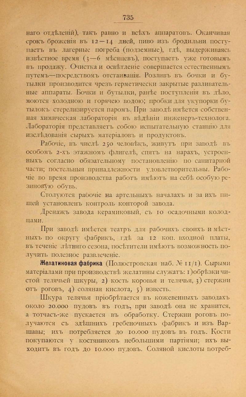 наго отдЬлешй), такъ равно и всъхъ аппаратовъ. Оканчивая срокъ брожетя въ 12 — 14 дней, пиво изъ бродильни посту- паетъ въ лагерные погреба (подземные), г.гЬ. выдерживаясь известное время (з—6 мъхяцевъ), поступаетъ уже готовымъ въ продажу. Очистка и освъ\тлеше совершается естественнымъ путемъ—посредствомъ отстаивания. Розливъ въ бочки п бу- тылки производится чрезъ герметически закрытые разливатель- ные аппараты. Бочки и бутылки, рантье поступлстя въ дъло, моются холодною и горячею водою; пробки для укупорки бу- тылокъ стерелизируется паромъ. При заводе имеется собствен- ная химическая лаборатор1я въ вЬдтлпи инженеръ-технолога. Лаборатор1я представляетъ собою испытательную станцпо для пзс.тЬдоватя сырыхъ матер1аловъ и продуктовъ. Рабоч1е, въ числъ 230 человЬкъ, живутъ при заводЬ въ особомъ 2-хъ этажномъ флигели, спятъ на нарахъ, устроен- ныхъ согласно обязательному постановление ио санитарной части; постельныя принадлежности удовлетворительны. Рабо- Ч1е во время производства работъ пмтлотъ на себе особую ре- зиновую обувь. Столуются рабочее на артельныхъ началахъ и за ихъ ни- щей установленъ контроль конторой завода. Дренажъ завода керамиковый, съ ю осадочными колод- цами. При заводе имеется театръ для рабочнхъ своихъ и лгвет- ныхъ но округу ерабрикъ, где за 12 коп. входной платы, въ течете льтняго сезона, посетители тгБЮТъ возможность по- лучить полезное развлечете. Желатиновая фабрика (Полюстровская наб. № и/1). Сырыми материалами при производстве желатины служатъ: 1)обрБЗКИ чи- стой телячьей шкуры, 2) кость коровья и телячья, з) стержни отъ роговъ, 4) соляная кислота, з) известь. Шкура телячья приобретается въ кожевенныхъ заводахъ около 20.000 пудовъ въ годъ, при заводе она не хранится, а тотчасъ-же пускается въ обработку. Стержни роговъ по- лучаются съ здътннихъ гребеночныхъ фабрикъ и изъ Вар- шавы; ихъ потребляется до ю.ооо пудовъ въ годъ. Кости покупаются у костяниковъ небольшими парт1ями; ихъ вы- ходптъ въ годъ до ю.ооо пудовъ. Соляной кислоты потреб-