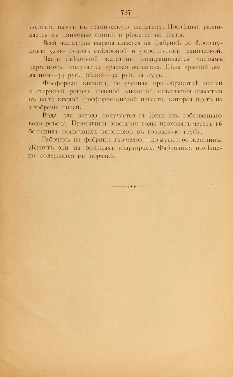 желтый, идутъ въ техническую желатину. Последняя разли- вается въ цинковые ящики и режется на листы. Всей желатины вырабатывается на фабрикъ* до Й.ооопу- довъ: )-(К,(| пудовъ съедобной и }.ооо пудовъ технической. Часть съедобной желатины подкрашивается чистымъ карминомъ—получается красная желатина. П;1.на красной же- латины -34 руб., о|-,.юн -32 руб. за пудъ. Фосфорная кислота, полученная при обработке костей л стержней роговъ соляной кислотой, осаждается известью въ видь* кислой фосфорно-кислой извести, которая идетъ на удобрение полей. Вода для завода получается съ Нелы изъ собственнаго водопровода. Промывныя заводешя воды проходятъ черезъ г 6 большихъ осадочныхъ колодцевъ въ городскую трупу. Рабочихъ на фабрике гзочелов.—4° муж .и 90 женщинъ. Живутъ они на вольныхъ квартирахъ. Фабричный помъще- Н1я содержатся въ порядк'Ь.