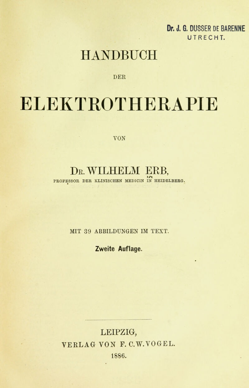 Dr. J. G. DUSSER DE BARENNE UTRECHT. HANDBUCH DER ELEKTROTHERAPIE VON De, WILHELM ERB, PROFESSOR DER KLINISCHEN MEDICIN IN HEIDELBERG. MIT 39 ABBILDUNGEN IM TEXT. Zweite Auflage. LEIPZIG, VERLAG VON F. C.W.VOGEL. 1886.