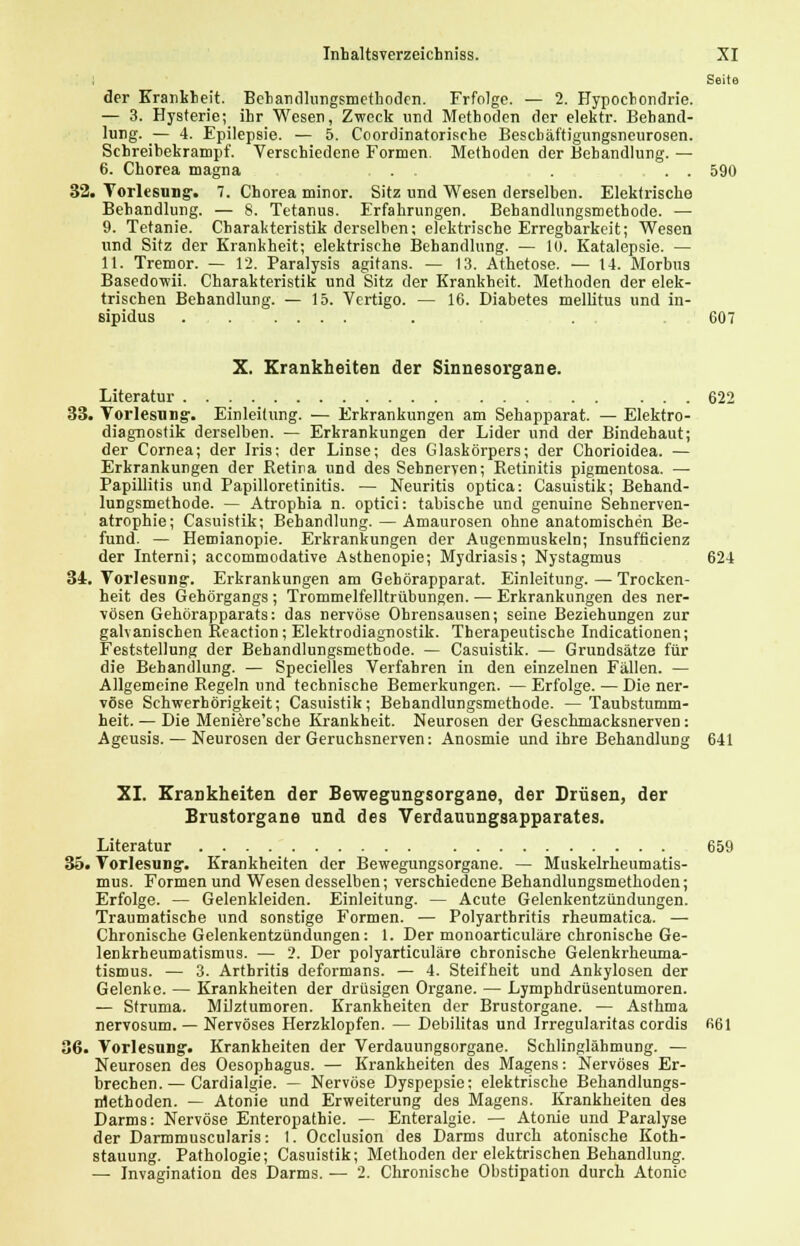 Seite der Krankheit. Behandlungsmethoden. Frfolge. — 2. Hypochondrie. — 3. Hysterie; ihr Wesen, Zweck und Methoden der elektr. Behand- lung. — 4. Epilepsie. — 5. Coordinatorische Bescbäftigungsneurosen. Sehreibekrampf. Verschiedene Formen. Methoden der Behandlung. — 6. Chorea magna . . . . . 590 32. Vorlesung-, 7. Chorea minor. Sitz und Wesen derselben. Elektrische Behandlung. — 8. Tetanus. Erfahrungen. Behandlungsmethode. — 9. Tetanie. Charakteristik derselben; elektrische Erregbarkeit; Wesen und Sitz der Krankheit; elektrische Behandlung. — 10. Katalepsie. — 11. Tremor. — 12. Paralysis agitans. — 13. Athetose. — 14. Morbus Basedowii. Charakteristik und Sitz der Krankheit. Methoden der elek- trischen Behandlung. — 15. Vertigo. — 16. Diabetes mellitus und in- sipidus . . 607 X. Krankheiten der Sinnesorgane. Literatur 622 33. Vorlesung. Einleitung. — Erkrankungen am Sehapparat. — Elektro- diagnostik derselben. — Erkrankungen der Lider und der Bindehaut; der Cornea; der Iris; der Linse; des Glaskörpers; der Chorioidea. — Erkrankungen der Retina und des Sehnerven; Retinitis pigmentosa. — Papillitis und Papilloretinitis. — Neuritis optica: Casuistik; Behand- lungsmethode. — Atrophia n. optici: tabische und genuine Sehnerven- atrophie; Casuistik; Behandlung. — Amaurosen ohne anatomischen Be- fund. — Hemianopie. Erkrankungen der Augenmuskeln; Insuffizienz der Interni; aecommodative Asthenopie; Mydriasis; Nystagmus 624 34. Vorlesung. Erkrankungen am Gehörapparat. Einleitung. — Trocken- heit des Gehörgangs; Trommelfelltrübungen. — Erkrankungen des ner- vösen Gehörapparats: das nervöse Ohrensausen; seine Beziehungen zur galvanischen Reaction; Elektrodiagnostik. Therapeutische Indicationen; Feststellung der Behandlungsmethode. — Casuistik. — Grundsätze für die Behandlung. — Specielles Verfahren in den einzelnen Fällen. — Allgemeine Regeln und technische Bemerkungen. — Erfolge. — Die ner- vöse Schwerhörigkeit; Casuistik; Behandlungsmethode. —Taubstumm- heit. — Die Meniere'sche Krankheit. Neurosen der Geschmacksnerven: Ageusis. — Neurosen der Geruchsnerven: Anosmie und ihre Behandlung 641 XI. Krankheiten der Bewegungsorgane, der Drüsen, der Brustorgane und des Verdauungsapparates. Literatur 659 35. Vorlesung-. Krankheiten der Bewegungsorgane. — Muskelrheumatis- mus. Formen und Wesen desselben; verschiedene Behandlungsmethoden; Erfolge. — Gelenkleiden. Einleitung. — Acute Gelenkentzündungen. Traumatische und sonstige Formen. — Polyarthritis rheumatica. — Chronische Gelenkentzündungen: 1. Der monoarticuläre chronische Ge- lenkrheumatismus. — 2. Der polyarticuläre chronische Gelenkrheuma- tismus. — 3. Arthritis deformans. — 4. Steifheit und Ankylosen der Gelenke. — Krankheiten der drüsigen Organe. — Lymphdrüsentumoren. — Struma. Milztumoren. Krankheiten der Brustorgane. — Asthma nervosum. — Nervöses Herzklopfen. — Debilitas und Irregularitas cordis 661 36. Vorlesung-. Krankheiten der Verdauungsorgane. Schlinglähmung. — Neurosen des Oesophagus. — Krankheiten des Magens: Nervöses Er- brechen.— Cardialgie. — Nervöse Dyspepsie; elektrische Behandlungs- methoden. — Atonie und Erweiterung des Magens. Krankheiten des Darms: Nervöse Enteropathie. — Enteralgie. — Atonie und Paralyse der Darmmuscularis: 1. Occlusion des Darms durch atonische Koth- stauung. Pathologie; Casuistik; Methoden der elektrischen Behandlung. — Invagination des Darms. — 2. Chronische Obstipation durch Atonie