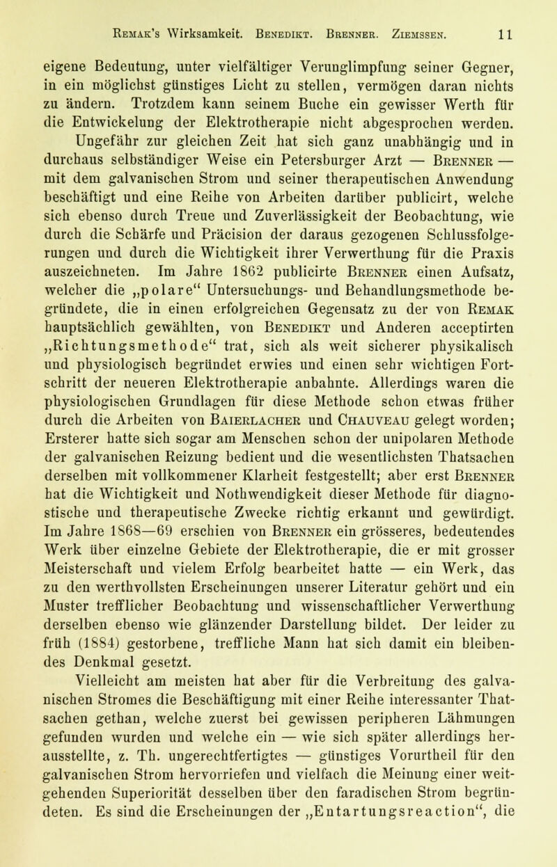 eigene Bedeutung, unter vielfältiger Verunglimpfung seiner Gegner, in ein möglichst günstiges Licht zu stellen, vermögen daran nichts zu ändern. Trotzdem kann seinem Buche ein gewisser Werth für die Entwickelung der Elektrotherapie nicht abgesprochen werden. Ungefähr zur gleichen Zeit hat sich ganz unabhängig und in durchaus selbständiger Weise ein Petersburger Arzt — Bkenner — mit dem galvanischen Strom und seiner therapeutischen Anwendung beschäftigt und eine Reihe von Arbeiten darüber publicirt, welche sich ebenso durch Treue und Zuverlässigkeit der Beobachtung, wie durch die Schärfe und Präcision der daraus gezogenen Schlussfolge- rungen und durch die Wichtigkeit ihrer Verwerthung für die Praxis auszeichneten. Im Jahre 1862 publicirte Brenner einen Aufsatz, welcher die „polare Untersuchungs- und Behandlungsmethode be- gründete, die in einen erfolgreichen Gegensatz zu der von Remak hauptsächlich gewählten, von Benedikt und Anderen acceptirten „Richtungsmethode trat, sich als weit sicherer physikalisch und physiologisch begründet erwies und einen sehr wichtigen Fort- schritt der neueren Elektrotherapie anbahnte. Allerdings waren die physiologischen Grundlagen für diese Methode schon etwas früher durch die Arbeiten von Baierlacher und Chauveau gelegt worden; Ersterer hatte sich sogar am Menschen schon der unipolaren Methode der galvanischen Reizung bedient und die wesentlichsten Thatsachen derselben mit vollkommener Klarheit festgestellt; aber erst Brenner hat die Wichtigkeit und Nothwendigkeit dieser Methode für diagno- stische und therapeutische Zwecke richtig erkannt und gewürdigt. Im Jahre 1S68—69 erschien von Brenner ein grösseres, bedeutendes Werk über einzelne Gebiete der Elektrotherapie, die er mit grosser Meisterschaft und vielem Erfolg bearbeitet hatte — ein Werk, das zu den werthvollsten Erscheinungen unserer Literatur gehört und ein Muster trefflicher Beobachtung und wissenschaftlicher Verwerthung derselben ebenso wie glänzender Darstellung bildet. Der leider zu früh (1884) gestorbene, treffliche Mann hat sich damit ein bleiben- des Denkmal gesetzt. Vielleicht am meisten hat aber für die Verbreitung des galva- nischen Stromes die Beschäftigung mit einer Reihe interessanter That- sachen gethan, welche zuerst bei gewissen peripheren Lähmungen gefunden wurden und welche ein — wie sich später allerdings her- ausstellte, z. Th. ungerechtfertigtes — günstiges Vorurtheil für den galvanischen Strom hervorriefen und vielfach die Meinung einer weit- gehenden Superiorität desselben über den faradischen Strom begrün- deten. Es sind die Erscheinungen der „Entartungsreaction, die