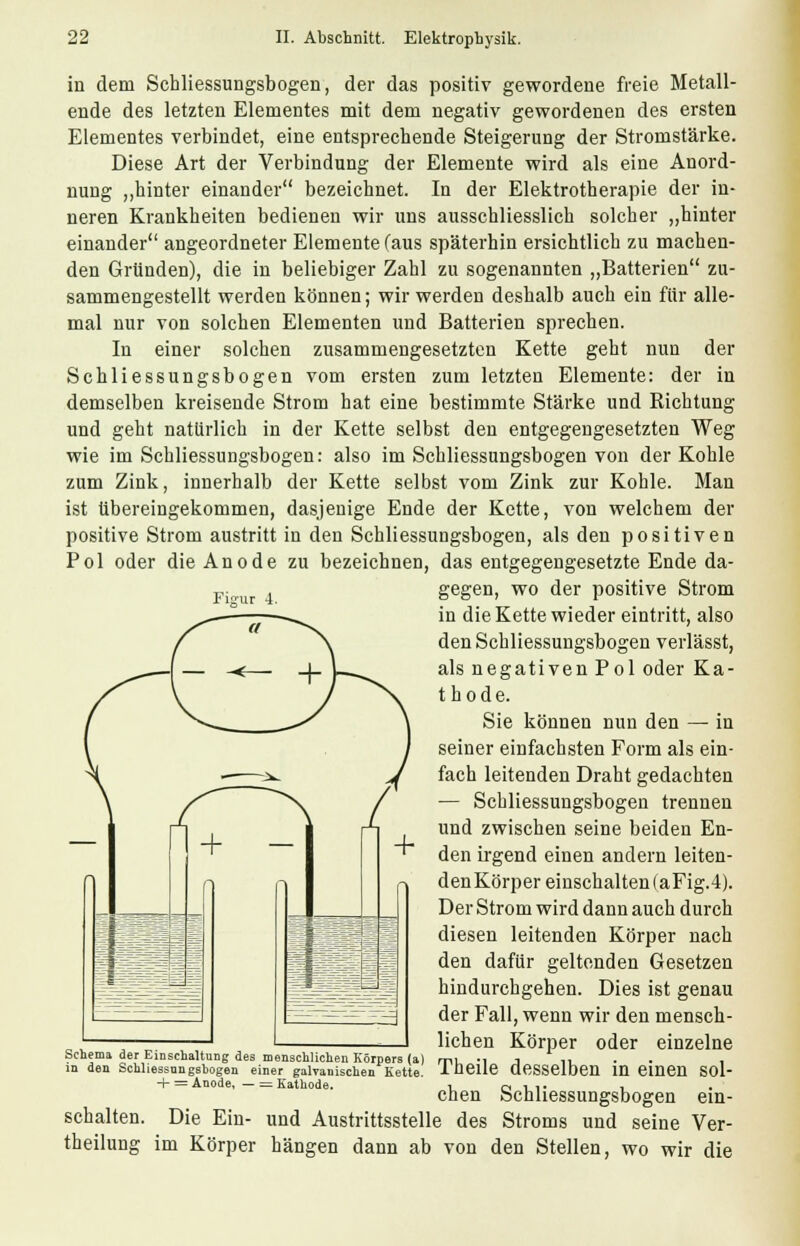 Figur 4. in dem Schliessungsbogen, der das positiv gewordene freie Metall- ende des letzten Elementes mit dem negativ gewordenen des ersten Elementes verbindet, eine entsprechende Steigerung der Stromstärke. Diese Art der Verbindung der Elemente wird als eine Anord- nung „hinter einander bezeichnet. In der Elektrotherapie der in- neren Krankheiten bedienen wir uns ausschliesslich solcher „hinter einander angeordneter Elemente (aus späterhin ersichtlich zu machen- den Gründen), die in beliebiger Zahl zu sogenannten „Batterien zu- sammengestellt werden können; wir werden deshalb auch ein für alle- mal nur von solchen Elementen und Batterien sprechen. In einer solchen zusammengesetzten Kette geht nun der Schliessungsbogen vom ersten zum letzten Elemente: der in demselben kreisende Strom hat eine bestimmte Stärke und Richtung und geht natürlich in der Kette selbst den entgegengesetzten Weg wie im Schliessungsbogen: also im Schliessungsbogen von der Kohle zum Zink, innerhalb der Kette selbst vom Zink zur Kohle. Man ist übereingekommen, dasjenige Ende der Kette, von welchem der positive Strom austritt in den Schliessungsbogen, als den positiven Pol oder die Anode zu bezeichnen, das entgegengesetzte Ende da- gegen, wo der positive Strom in die Kette wieder eintritt, also den Schliessungsbogen verlässt, als negativen Pol oder Ka- thode. Sie können nun den — in seiner einfachsten Form als ein- fach leitenden Draht gedachten — Schliessungsbogen trennen und zwischen seine beiden En- den irgend einen andern leiten- den Körper einschalten (aFig.4). Der Strom wird dann auch durch diesen leitenden Körper nach den dafür geltenden Gesetzen hindurchgehen. Dies ist genau der Fall, wenn wir den mensch- lichen Körper oder einzelne Theile desselben in einen sol- chen Schliessungsbogen ein- und Austrittsstelle des Stroms und seine Ver- hängen dann ab von den Stellen, wo wir die Schema der Einschaltung des menschlichen Körpers (a in den Schliessnngshogen einer galvanischen Kette + = Anode, — = Kathode. schalten. Die Ein- theilung im Körper