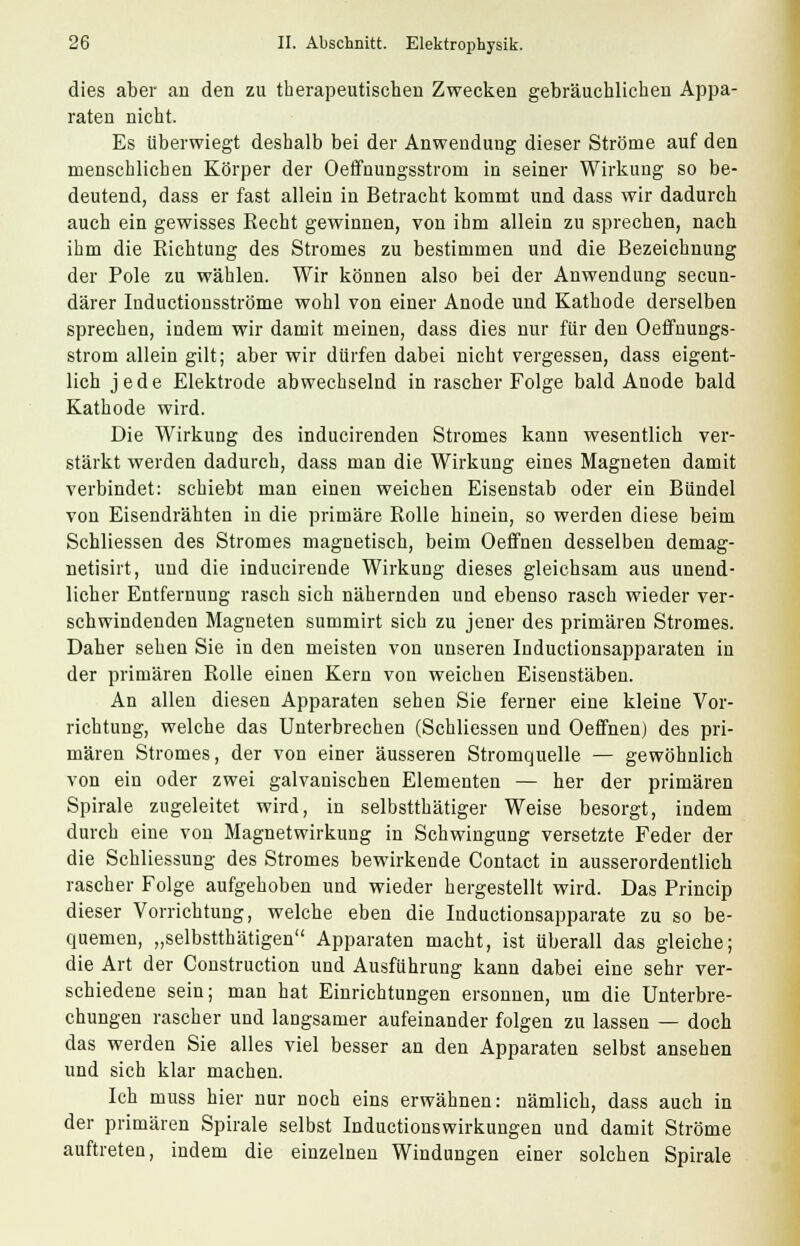 dies aber an den zu therapeutischen Zwecken gebräuchlichen Appa- raten nicht. Es überwiegt deshalb bei der Anwendung dieser Ströme auf den menschlichen Körper der Oeifnungsstrom in seiner Wirkung so be- deutend, dass er fast allein in Betracht kommt und dass wir dadurch auch ein gewisses Recht gewinnen, von ihm allein zu sprechen, nach ihm die Richtung des Stromes zu bestimmen und die Bezeichnung der Pole zu wählen. Wir können also bei der Anwendung secun- därer Inductionsströme wohl von einer Anode und Kathode derselben sprechen, indem wir damit meinen, dass dies nur für den Oeffnungs- strom allein gilt; aber wir dürfen dabei nicht vergessen, dass eigent- lich jede Elektrode abwechselnd in rascher Folge bald Anode bald Kathode wird. Die Wirkung des inducirenden Stromes kann wesentlich ver- stärkt werden dadurch, dass man die Wirkung eines Magneten damit verbindet: schiebt man einen weichen Eisenstab oder ein Bündel von Eisendrähten in die primäre Rolle hinein, so werden diese beim Schliessen des Stromes magnetisch, beim Oeffnen desselben demag- netisirt, und die inducirende Wirkung dieses gleichsam aus unend- licher Entfernung rasch sich nähernden und ebenso rasch wieder ver- schwindenden Magneten summirt sich zu jener des primären Stromes. Daher sehen Sie in den meisten von unseren Inductionsapparaten in der primären Rolle einen Kern von weichen Eisenstäben. An allen diesen Apparaten sehen Sie ferner eine kleine Vor- richtung, welche das Unterbrechen (Schliessen und Oeffnen) des pri- mären Stromes, der von einer äusseren Stromquelle — gewöhnlich von ein oder zwei galvanischen Elementen — her der primären Spirale zugeleitet wird, in selbstthätiger Weise besorgt, indem durch eine von Magnetwirkung in Schwingung versetzte Feder der die Schliessung des Stromes bewirkende Contact in ausserordentlich rascher Folge aufgehoben und wieder hergestellt wird. Das Princip dieser Vorrichtung, welche eben die Inductionsapparate zu so be- quemen, „selbsttätigen Apparaten macht, ist überall das gleiche; die Art der Construction und Ausführung kann dabei eine sehr ver- schiedene sein; man hat Einrichtungen ersonnen, um die Unterbre- chungen rascher und langsamer aufeinander folgen zu lassen — doch das werden Sie alles viel besser an den Apparaten selbst ansehen und sich klar machen. Ick muss hier nur noch eins erwähnen: nämlich, dass auch in der primären Spirale selbst Inductionswirkungen und damit Ströme auftreten, indem die einzelnen Windungen einer solchen Spirale