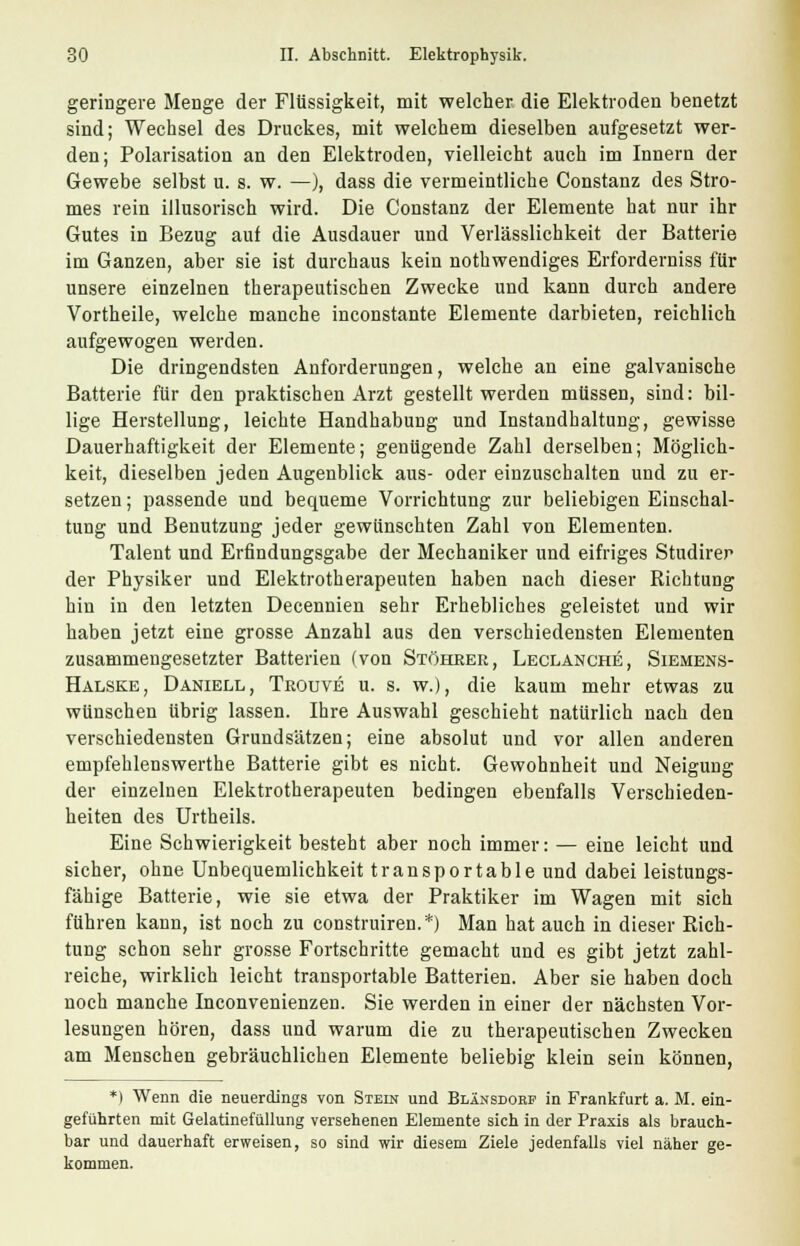 geringere Menge der Flüssigkeit, mit welcher die Elektroden benetzt sind; Wechsel des Druckes, mit welchem dieselben aufgesetzt wer- den; Polarisation an den Elektroden, vielleicht auch im Innern der Gewebe selbst u. s. w. —), dass die vermeintliche Constanz des Stro- mes rein illusorisch wird. Die Constanz der Elemente hat nur ihr Gutes in Bezug auf die Ausdauer und Verlässlichkeit der Batterie im Ganzen, aber sie ist durchaus kein notwendiges Erforderniss für unsere einzelnen therapeutischen Zwecke und kann durch andere Vortheile, welche manche inconstante Elemente darbieten, reichlich aufgewogen werden. Die dringendsten Anforderungen, welche an eine galvanische Batterie für den praktischen Arzt gestellt werden müssen, sind: bil- lige Herstellung, leichte Handhabung und Instandhaltung, gewisse Dauerhaftigkeit der Elemente; genügende Zahl derselben; Möglich- keit, dieselben jeden Augenblick aus- oder einzuschalten und zu er- setzen ; passende und bequeme Vorrichtung zur beliebigen Einschal- tung und Benutzung jeder gewünschten Zahl von Elementen. Talent und Erfindungsgabe der Mechaniker und eifriges Studirer der Physiker und Elektrotherapeuten haben nach dieser Richtung hin in den letzten Decennien sehr Erhebliches geleistet und wir haben jetzt eine grosse Anzahl aus den verschiedensten Elementen zusammengesetzter Batterien (von Stöhrer, Leclanche, Siemens- Hälske, Daniell, Trouve u. s. w.), die kaum mehr etwas zu wünschen übrig lassen. Ihre Auswahl geschieht natürlich nach den verschiedensten Grundsätzen; eine absolut und vor allen anderen empfehlenswerthe Batterie gibt es nicht. Gewohnheit und Neigung der einzelnen Elektrotherapeuten bedingen ebenfalls Verschieden- heiten des Urtheils. Eine Schwierigkeit besteht aber noch immer: — eine leicht und sicher, ohne Unbequemlichkeit transportable und dabei leistungs- fähige Batterie, wie sie etwa der Praktiker im Wagen mit sich führen kann, ist noch zu construiren.*) Man hat auch in dieser Rich- tung schon sehr grosse Fortschritte gemacht und es gibt jetzt zahl- reiche, wirklich leicht transportable Batterien. Aber sie haben doch noch manche Inconvenienzen. Sie werden in einer der nächsten Vor- lesungen hören, dass und warum die zu therapeutischen Zwecken am Menschen gebräuchlichen Elemente beliebig klein sein können, *) Wenn die neuerdings von Stein und Blänsdobf in Frankfurt a. M. ein- geführten mit Gelatinefüllung versehenen Elemente sich in der Praxis als brauch- bar und dauerhaft erweisen, so sind wir diesem Ziele jedenfalls viel näher ge- kommen.