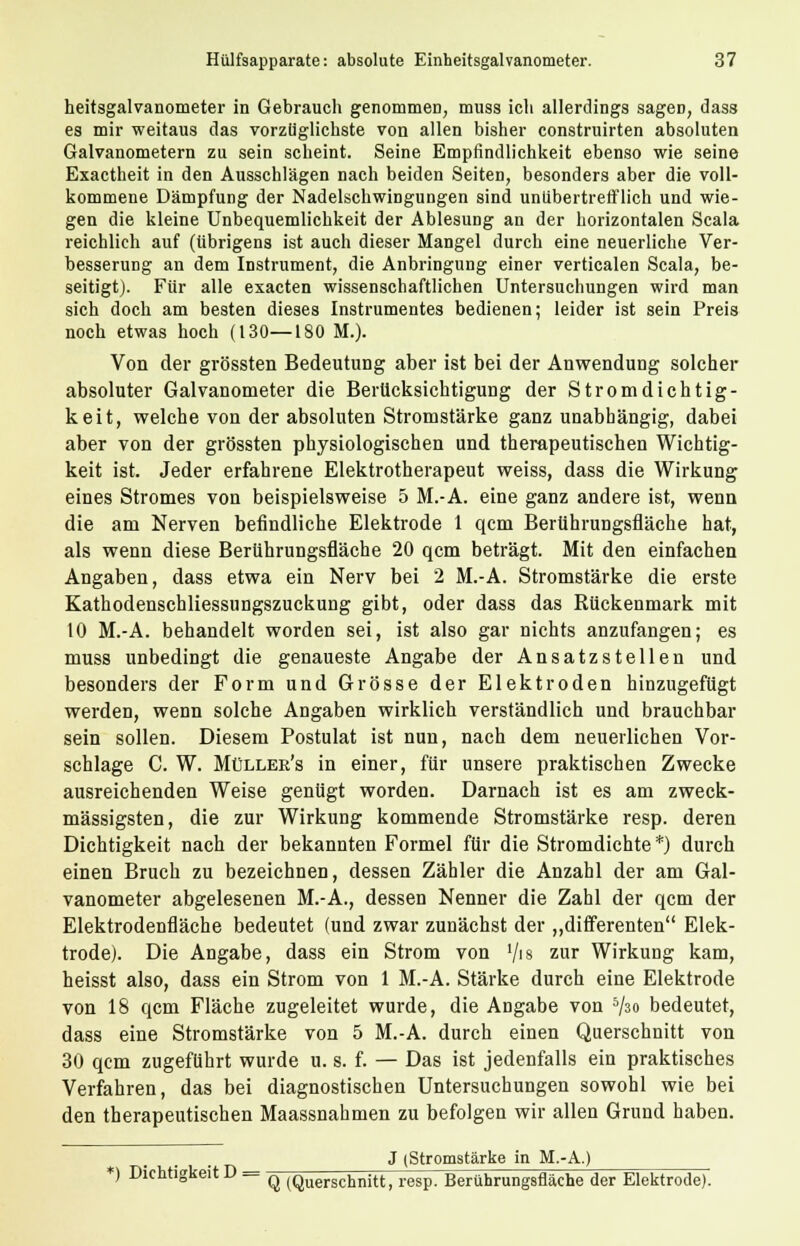 heitsgalvanometer in Gebrauch genommen, muss ich allerdings sagen, dass es mir weitaus das vorzüglichste von allen bisher construirten absoluten Galvanometern zu sein scheint. Seine Empfindlichkeit ebenso wie seine Exactheit in den Ausschlägen nach beiden Seiten, besonders aber die voll- kommene Dämpfung der Nadelschwingungen sind unübertrefflich und wie- gen die kleine Unbequemlichkeit der Ablesung an der horizontalen Scala reichlich auf (übrigens ist auch dieser Mangel durch eine neuerliche Ver- besserung an dem Instrument, die Anbringung einer verticalen Scala, be- seitigt). Für alle exacten wissenschaftlichen Untersuchungen wird man sich doch am besten dieses Instrumentes bedienen; leider ist sein Preis noch etwas hoch (130—180 M.). Von der grössten Bedeutung aber ist bei der Anwendung solcher absoluter Galvanometer die Berücksichtigung der Stromdichtig- keit, welche von der absoluten Stromstärke ganz unabhängig, dabei aber von der grössten physiologischen und therapeutischen Wichtig- keit ist. Jeder erfahrene Elektrotherapeut weiss, dass die Wirkung eines Stromes von beispielsweise 5 M.-A. eine ganz andere ist, wenn die am Nerven befindliche Elektrode 1 qcm Berührungsfläche hat, als wenn diese Berührungsfläche 20 qcm beträgt. Mit den einfachen Angaben, dass etwa ein Nerv bei 2 M.-A. Stromstärke die erste Kathodenschliessungszuckung gibt, oder dass das Rückenmark mit 10 M.-A. behandelt worden sei, ist also gar nichts anzufangen; es muss unbedingt die genaueste Angabe der Ansatzstellen und besonders der Form und Grösse der Elektroden hinzugefügt werden, wenn solche Angaben wirklich verständlich und brauchbar sein sollen. Diesem Postulat ist nun, nach dem neuerlichen Vor- schlage C. W. Müllee's in einer, für unsere praktischen Zwecke ausreichenden Weise genügt worden. Darnach ist es am zweck- mässigsten, die zur Wirkung kommende Stromstärke resp. deren Dichtigkeit nach der bekannten Formel für die Stromdichte *) durch einen Bruch zu bezeichnen, dessen Zähler die Anzahl der am Gal- vanometer abgelesenen M.-A., dessen Nenner die Zahl der qcm der Elektrodenfläche bedeutet (und zwar zunächst der „differenten Elek- trode). Die Angabe, dass ein Strom von */is zur Wirkung kam, heisst also, dass ein Strom von 1 M.-A. Stärke durch eine Elektrode von 18 qcm Fläche zugeleitet wurde, die Angabe von Vso bedeutet, dass eine Stromstärke von 5 M.-A. durch einen Querschnitt von 30 qcm zugeführt wurde u. s. f. — Das ist jedenfalls ein praktisches Verfahren, das bei diagnostischen Untersuchungen sowohl wie bei den therapeutischen Maassnahmen zu befolgen wir allen Grund haben. J (Stromstärke in M.-A.) *) Dichtigkeit D = q (Querschnitt, resp. Berührungsfläche der Elektrode).