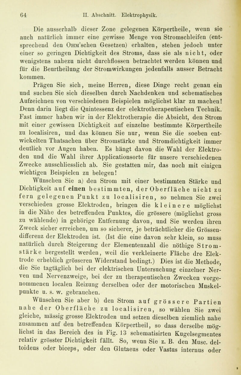 Die ausserhalb dieser Zone gelegenen Körpertheile, wenn sie auch natürlich immer eine gewisse Menge von Stromschleifen (ent- sprechend den OHM'schen Gesetzen) erhalten, stehen jedoch unter einer so geringen Dichtigkeit des Stroms, dass sie als nicht, oder wenigstens nahezu nicht durchflössen betrachtet werden können und für die Beurtheilung der Stromwirkungen jedenfalls ausser Betracht kommen. Prägen Sie sich, meine Herren, diese Dinge recht genau ein und suchen Sie sich dieselben durch Nachdenken und schematisches Aufzeichnen von verschiedenen Beispielen möglichst klar zu machen! Denn darin liegt die Quintessenz der elektrotherapeutischen Technik. Fast immer haben wir in der Elektrotherapie die Absicht, den Strom mit einer gewissen Dichtigkeit auf einzelne bestimmte Körpertheile zu localisiren, und das können Sie nur, wenn Sie die soeben ent- wickelten Thatsachen über Stromstärke und Stromdichtigkeit immer deutlich vor Augen haben. Es hängt davon die Wahl der Elektro- den und die Wahl ihrer Applicationsorte für unsere verschiedenen Zwecke ausschliesslich ab. Sie gestatten mir, das noch mit einigen wichtigen Beispielen zu belegen! Wünschen Sie aj den Strom mit einer bestimmten Stärke und Dichtigkeit auf einen bestimmten, der Oberfläche nicht zu fern gelegenen Punkt zu localisiren, so nehmen Sie zwei verschieden grosse Elektroden, bringen die kleinere möglichst in die Nähe des betreffenden Punktes, die grössere (möglichst gross zu wählende) in gehörige Entfernung davon, und Sie werden ihren Zweck sicher erreichen, um so sicherer, je beträchtlicher die Grössen- differenz der Elektroden ist. (Ist die eine davon sehr klein, so muss natürlich durch Steigerung der Elementenzahl die nöthige Strom- stärke hergestellt werden, weil die verkleinerte Fläche dre Elek- trode erheblich grösseren Widerstand bedingt.) Dies ist die Methode, die Sie tagtäglich bei der elektrischen Untersuchung einzelner Ner- ven und Nervenzweige, bei der zu therapeutischen Zwecken vorge- nommenen localen Reizung derselben oder der motorischen Muskel- punkte u. s. w. gebrauchen. Wünschen Sie aber b) den Strom auf grössere Partien nahe der Oberfläche zu localisiren, so wählen Sie zwei gleiche, massig grosse Elektroden und setzen dieselben ziemlich nahe zusammen auf den betreffenden Körpertheil, so dass derselbe mög- lichst in das Bereich des in Fig. 13 schematisirten Kugelsegmentes relativ grösster Dichtigkeit fällt. So, wenn Sie z. B. den Muse, del- toideus oder bieeps, oder den Glutaeus oder Vastus internus oder