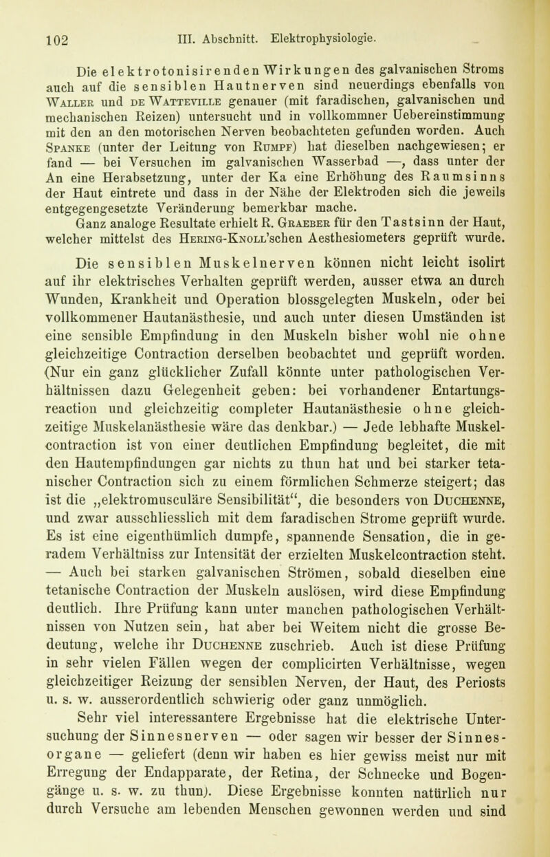 Die elektrotonisirenden Wirkungen des galvanischen Stroms auch auf die sensiblen Hautnerven sind neuerdings ebenfalls von Waller und de Watteville genauer (mit faradischen, galvanischen und mechanischen Reizen) untersucht und in vollkommner üebereinstimmung mit den an den motorischen Nerven beobachteten gefunden worden. Auch Spanke (unter der Leitung von Rümpf) hat dieselben nachgewiesen; er fand — bei Versuchen im galvanischen Wasserbad —, dass unter der An eine Herabsetzung, unter der Ka eine Erhöhung des Raumsinns der Haut eintrete und dass in der Nähe der Elektroden sich die jeweils entgegengesetzte Veränderung bemerkbar mache. Ganz analoge Resultate erhielt R. Gbaeber für den Tastsinn der Haut, welcher mittelst des HEMNG-KNOLL'schen Aesthesiometers geprüft wurde. Die sensiblen Muskelnerven können nicht leicht isolirt auf ihr elektrisches Verhalten geprüft werden, ausser etwa an durch Wunden, Krankheit und Operation blossgelegten Muskeln, oder bei vollkommener Hautanästhesie, und auch unter diesen Umständen ist eine sensible Empfindung in den Muskeln bisher wohl nie ohne gleichzeitige Contraction derselben beobachtet und geprüft worden. (Nur ein ganz glücklicher Zufall könnte unter pathologischen Ver- hältnissen dazu Gelegenheit geben: bei vorhandener Entartungs- reaction und gleichzeitig completer Hautanästhesie ohne gleich- zeitige Muskelanästhesie wäre das denkbar.) — Jede lebhafte Muskel- contraction ist von einer deutlichen Empfindung begleitet, die mit den Hautempfindungen gar nichts zu thun hat und bei starker teta- nischer Contraction sich zu einem förmlichen Schmerze steigert; das ist die „elektromusculäre Sensibilität, die besonders von Duchenne, und zwar ausschliesslich mit dem faradischen Strome geprüft wurde. Es ist eine eigenthümlich dumpfe, spannende Sensation, die in ge- radem Verhältniss zur Intensität der erzielten Muskelcontraction steht. — Auch bei starken galvanischen Strömen, sobald dieselben eine tetanische Contraction der Muskeln auslösen, wird diese Empfindung deutlich. Ihre Prüfung kann unter manchen pathologischen Verhält- nissen von Nutzen sein, hat aber bei Weitem nicht die grosse Be- deutung, welche ihr Duchenne zuschrieb. Auch ist diese Prüfung in sehr vielen Fällen wegen der complicirten Verhältnisse, wegen gleichzeitiger Reizung der sensiblen Nerven, der Haut, des Periosts u. s. w. ausserordentlich schwierig oder ganz unmöglich. Sehr viel interessantere Ergebnisse hat die elektrische Unter- suchung der Sinnesnerven — oder sagen wir besser der Sinnes- organe — geliefert (denn wir haben es hier gewiss meist nur mit Erregung der Endapparate, der Retina, der Schnecke und Bogen- gänge u. s. w. zu thunj. Diese Ergebnisse konnten natürlich nur durch Versuche am lebenden Menschen gewonnen werden und sind