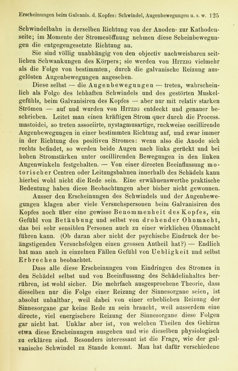 Schwindelbahn in derselben Richtung von der Anoden- zur Kathoden- seite; im Momente der Stromesöffnung nehmen diese Scheinbewegun- gen die entgegengesetzte Richtung an. Sie sind völlig unabhängig von den objectiv nachweisbaren seit- lichen Schwankungen des Körpers; sie werden von Hitzig vielmehr als die Folge von bestimmten, durch die galvanische Reizung aus- gelösten Augenbewegungen angesehen. Diese selbst — die Augenbewegungen — treten, wahrschein- lich als Folge des lebhaften Schwindels und des gestörten Muskel- gefühls, beim Galvanisiren des Kopfes — aber nur mit relativ starken Strömen — auf und wurden von Hitzig entdeckt und genauer be- schrieben. Leitet man einen kräftigen Strom quer durch die Process. mastoidei, so treten associirte, nystagmusartige, ruckweise oscillirende Augenbewegungen in einer bestimmten Richtung auf, und zwar immer in der Richtung des positiven Stromes: wenn also die Anode sich rechts befindet, so werden beide Augen nach links gerückt und bei hohen Stromstärken unter oscillirenden Bewegungen in den linken Augenwinkeln festgehalten. — Von einer directen Beeinflussung mo- torischer Centren oder Leitungsbahnen innerhalb des Schädels kann hierbei wohl nicht die Rede sein. Eine erwähnenswerthe praktische Bedeutung haben diese Beobachtungen aber bisher nicht gewonnen. Ausser den Erscheinungen des Schwindels und der Augenbewe- gungen klagen aber viele Versuchspersonen beim Galvanisiren des Kopfes noch über eine gewisse Benommenheit des Kopfes, ein Gefühl von Betäubung und selbst von drohender Ohnmacht, das bei sehr sensiblen Personen auch zu einer wirklichen Ohnmacht führen kann. (Ob daran aber nicht der psychische Eindruck der be- ängstigenden Versuchsfolgen einen grossen Antheil hat?) — Endlich hat man auch in einzelnen Fällen Gefühl von Uebligkeit und selbst Erbrechen beobachtet. Dass alle diese Erscheinungen vom Eindringen des Stromes in den Schädel selbst und von Beeinflussung des Schädelinhaltes her- rühren, ist wohl sicher. Die mehrfach ausgesprochene Theorie, dass dieselben nur die Folge einer Reizung der Sinnesorgane seien, ist absolut unhaltbar, weil dabei von einer erheblichen Reizung der Sinnesorgane gar keine Rede zu sein braucht, weil ausserdem eine directe, viel energischere Reizung der Sinnesorgane diese Folgen gar nicht hat. Unklar aber ist, von welchen Theilen des Gehirns etwa diese Erscheinungen ausgehen und wie dieselben physiologisch zu erklären sind. Besonders interessant ist die Frage, wie der gal- vanische Schwindel zu Stande kommt. Man hat dafür verschiedene