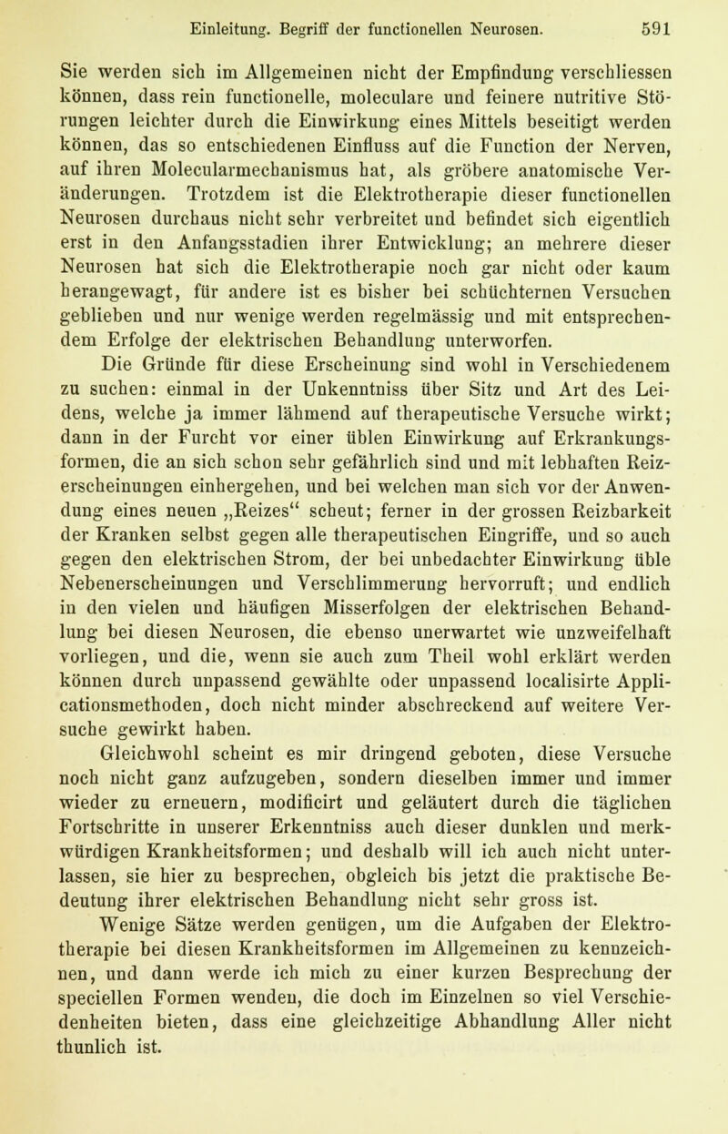 Sie werden sich im Allgemeinen nicht der Empfindung verschliessen können, dass rein functionelle, moleculare und feinere nutritive Stö- rungen leichter durch die Einwirkung eines Mittels beseitigt werden können, das so entschiedenen Einfluss auf die Function der Nerven, auf ihren Molecularmechanismus hat, als gröbere anatomische Ver- änderungen. Trotzdem ist die Elektrotherapie dieser functionellen Neurosen durchaus nicht sehr verbreitet und befindet sich eigentlich erst in den Anfangsstadien ihrer Entwicklung; an mehrere dieser Neurosen hat sich die Elektrotherapie noch gar nicht oder kaum herangewagt, für andere ist es bisher bei schüchternen Versuchen geblieben und nur wenige werden regelmässig und mit entsprechen- dem Erfolge der elektrischen Behandlung unterworfen. Die Gründe für diese Erscheinung sind wohl in Verschiedenem zu suchen: einmal in der Unkenntniss über Sitz und Art des Lei- dens, welche ja immer lähmend auf therapeutische Versuche wirkt; dann in der Furcht vor einer üblen Einwirkung auf Erkrankungs- formen, die an sich schon sehr gefährlich sind und mit lebhaften Reiz- erscheinungen einhergehen, und bei welchen man sich vor der Anwen- dung eines neuen „Reizes scheut; ferner in der grossen Reizbarkeit der Kranken selbst gegen alle therapeutischen Eingriffe, und so auch gegen den elektrischen Strom, der bei unbedachter Einwirkung üble Nebenerscheinungen und Verschlimmerung hervorruft; und endlich in den vielen und häufigen Misserfolgen der elektrischen Behand- lung bei diesen Neurosen, die ebenso unerwartet wie unzweifelhaft vorliegen, und die, wenn sie auch zum Theil wohl erklärt werden können durch unpassend gewählte oder unpassend localisirte Appli- cationsmethoden, doch nicht minder abschreckend auf weitere Ver- suche gewirkt haben. Gleichwohl scheint es mir dringend geboten, diese Versuche noch nicht ganz aufzugeben, sondern dieselben immer und immer wieder zu erneuern, modificirt und geläutert durch die täglichen Fortschritte in unserer Erkenntniss auch dieser dunklen und merk- würdigen Krankheitsformen; und deshalb will ich auch nicht unter- lassen, sie hier zu besprechen, obgleich bis jetzt die praktische Be- deutung ihrer elektrischen Behandlung nicht sehr gross ist. Wenige Sätze werden genügen, um die Aufgaben der Elektro- therapie bei diesen Krankheitsformen im Allgemeinen zu kennzeich- nen, und dann werde ich mich zu einer kurzen Besprechung der speciellen Formen wenden, die doch im Einzelnen so viel Verschie- denheiten bieten, dass eine gleichzeitige Abhandlung Aller nicht thunlich ist.