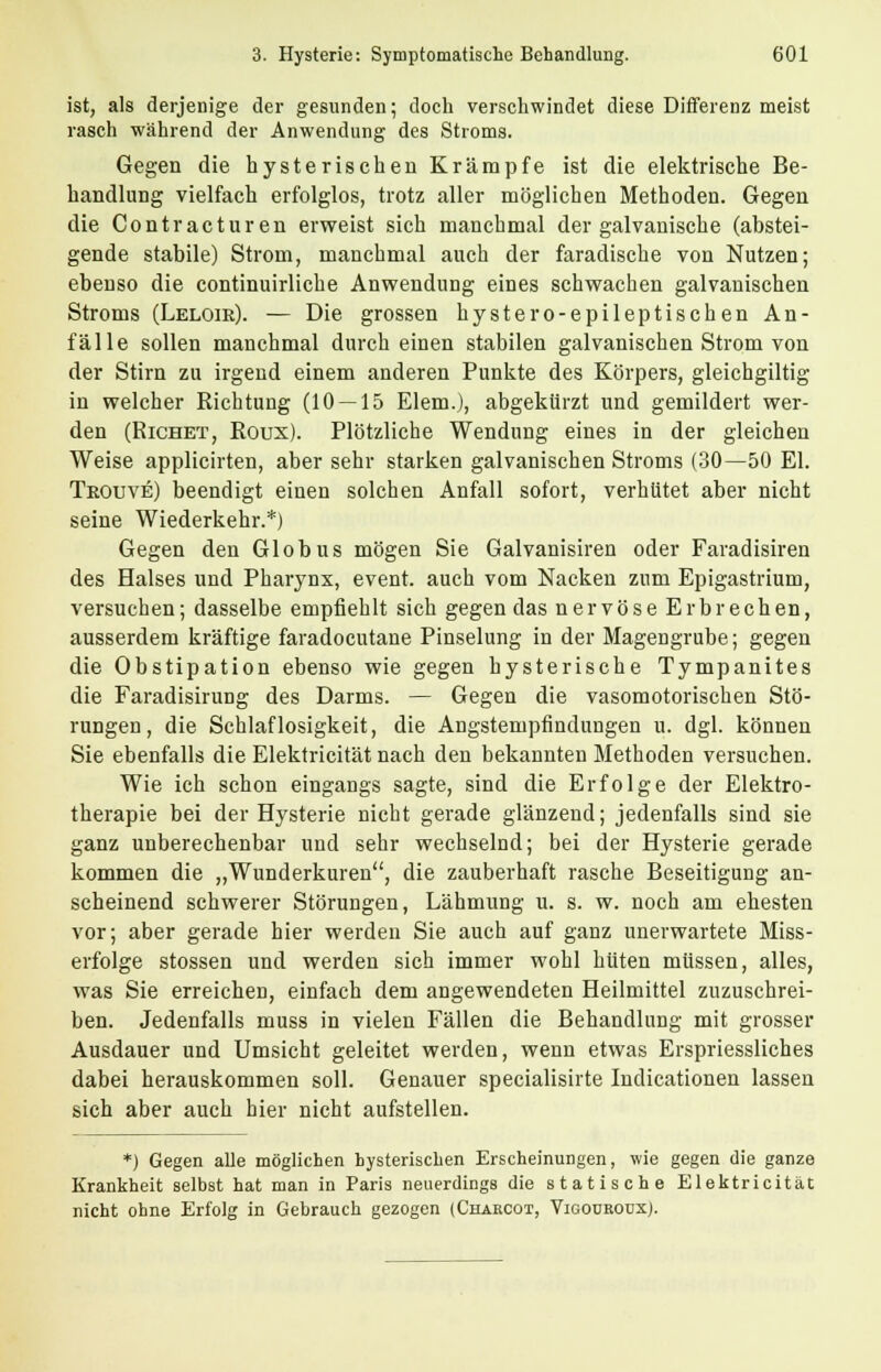 ist, als derjenige der gesunden; doch verschwindet diese Differenz meist rasch während der Anwendung des Stroms. Gegen die hysterischen Krämpfe ist die elektrische Be- handlung vielfach erfolglos, trotz aller möglichen Methoden. Gegen die Contracturen erweist sich manchmal der galvanische (abstei- gende stabile) Strom, manchmal auch der faradische von Nutzen; ebenso die continuirliche Anwendung eines schwachen galvanischen Stroms (Leloie). — Die grossen hystero-epileptischen An- fälle sollen manchmal durch einen stabilen galvanischen Strom von der Stirn zu irgend einem anderen Punkte des Körpers, gleichgültig in welcher Richtung (10 — 15 Elem.), abgekürzt und gemildert wer- den (Richet, Roux). Plötzliche Wendung eines in der gleichen Weise applicirten, aber sehr starken galvanischen Stroms (30—50 El. Teouve) beendigt einen solchen Anfall sofort, verhütet aber nicht seine Wiederkehr.*) Gegen den Globus mögen Sie Galvanisiren oder Faradisiren des Halses und Pharynx, event. auch vom Nacken zum Epigastrium, versuchen; dasselbe empfiehlt sich gegen das nervöse Erbrechen, ausserdem kräftige faradocutane Pinselung in der Magengrube; gegen die Obstipation ebenso wie gegen hysterische Tympanites die Faradisirung des Darms. — Gegen die vasomotorischen Stö- rungen, die Schlaflosigkeit, die Angstempfindungen u. dgl. können Sie ebenfalls die Elektricität nach den bekannten Methoden versuchen. Wie ich schon eingangs sagte, sind die Erfolge der Elektro- therapie bei der Hysterie nicht gerade glänzend; jedenfalls sind sie ganz unberechenbar und sehr wechselnd; bei der Hysterie gerade kommen die „Wunderkuren, die zauberhaft rasche Beseitigung an- scheinend schwerer Störungen, Lähmung u. s. w. noch am ehesten vor; aber gerade hier werden Sie auch auf ganz unerwartete Miss- erfolge stossen und werden sich immer wohl hüten müssen, alles, was Sie erreichen, einfach dem angewendeten Heilmittel zuzuschrei- ben. Jedenfalls muss in vielen Fällen die Behandlung mit grosser Ausdauer und Umsicht geleitet werden, wenn etwas Erspriessliches dabei herauskommen soll. Genauer specialisirte Indicationen lassen sich aber auch hier nicht aufstellen. *) Gegen alle möglichen hysterischen Erscheinungen, wie gegen die ganze Krankheit selbst hat man in Paris neuerdings die statische Elektricität nicht ohne Erfolg in Gebrauch gezogen (Chaecoi, VigoürodxJ.